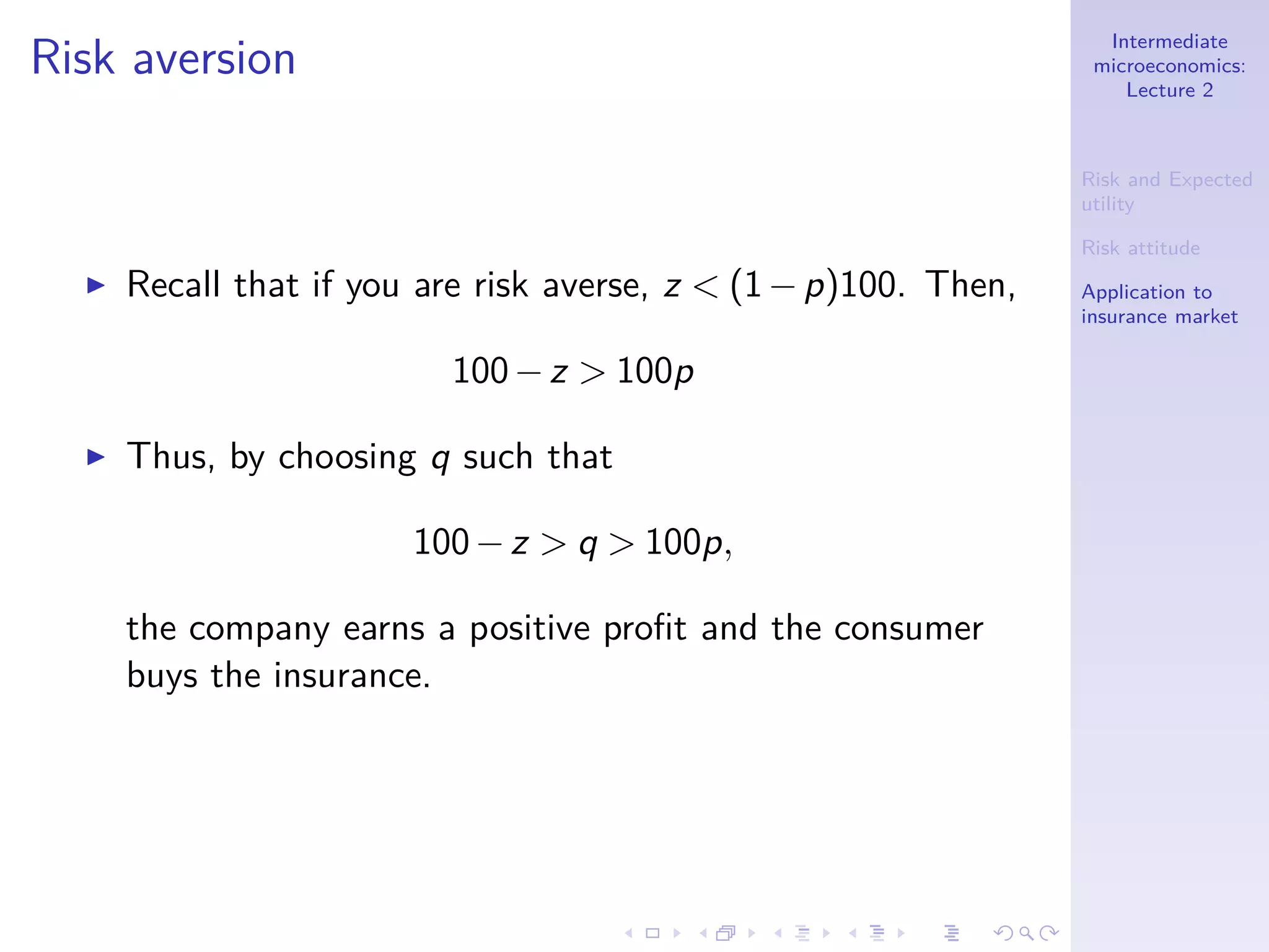 Intermediate
microeconomics:
Lecture 2
Risk and Expected
utility
Risk attitude
Application to
insurance market
Risk aversion
◮ Recall that if you are risk averse, z < (1−p)100. Then,
100−z > 100p
◮ Thus, by choosing q such that
100−z > q > 100p,
the company earns a positive proﬁt and the consumer
buys the insurance.
 