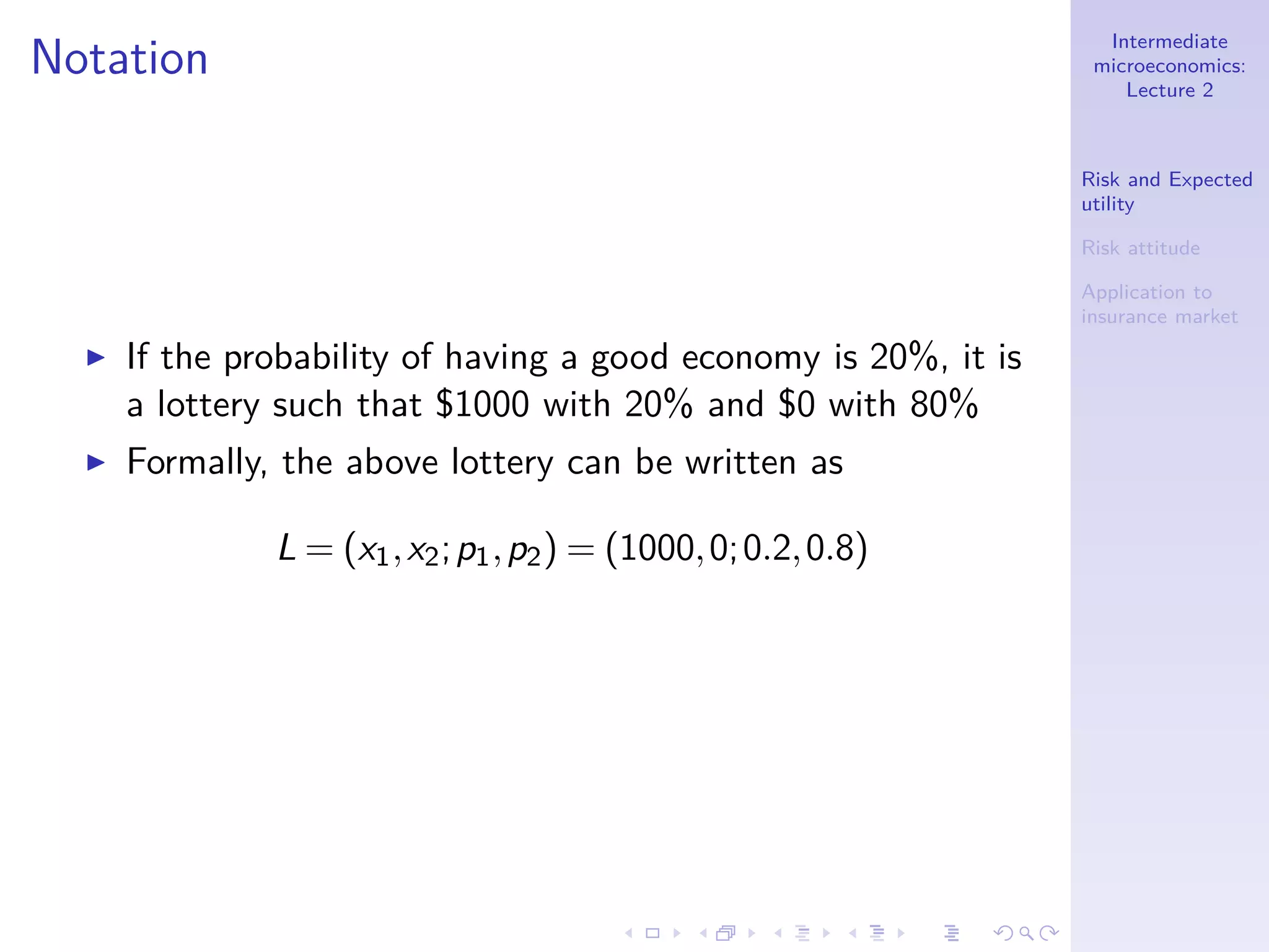Intermediate
microeconomics:
Lecture 2
Risk and Expected
utility
Risk attitude
Application to
insurance market
Notation
◮ If the probability of having a good economy is 20%, it is
a lottery such that $1000 with 20% and $0 with 80%
◮ Formally, the above lottery can be written as
L = (x1,x2;p1,p2) = (1000,0;0.2,0.8)
 