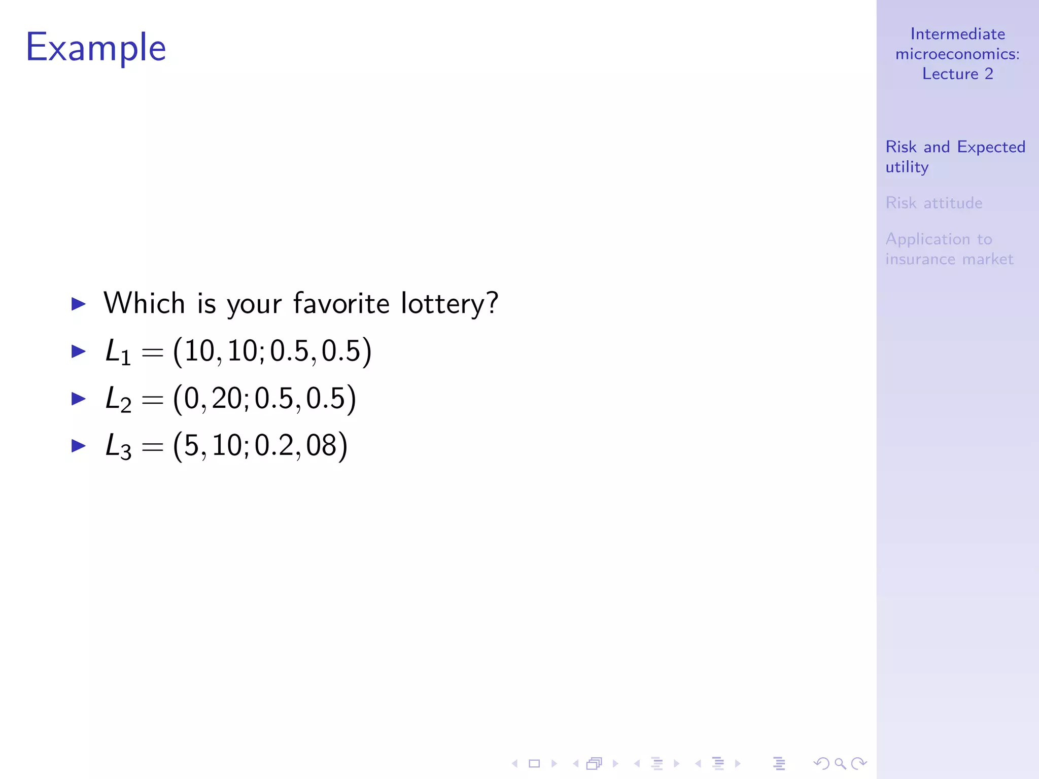 Intermediate
microeconomics:
Lecture 2
Risk and Expected
utility
Risk attitude
Application to
insurance market
Example
◮ Which is your favorite lottery?
◮ L1 = (10,10;0.5,0.5)
◮ L2 = (0,20;0.5,0.5)
◮ L3 = (5,10;0.2,08)
 