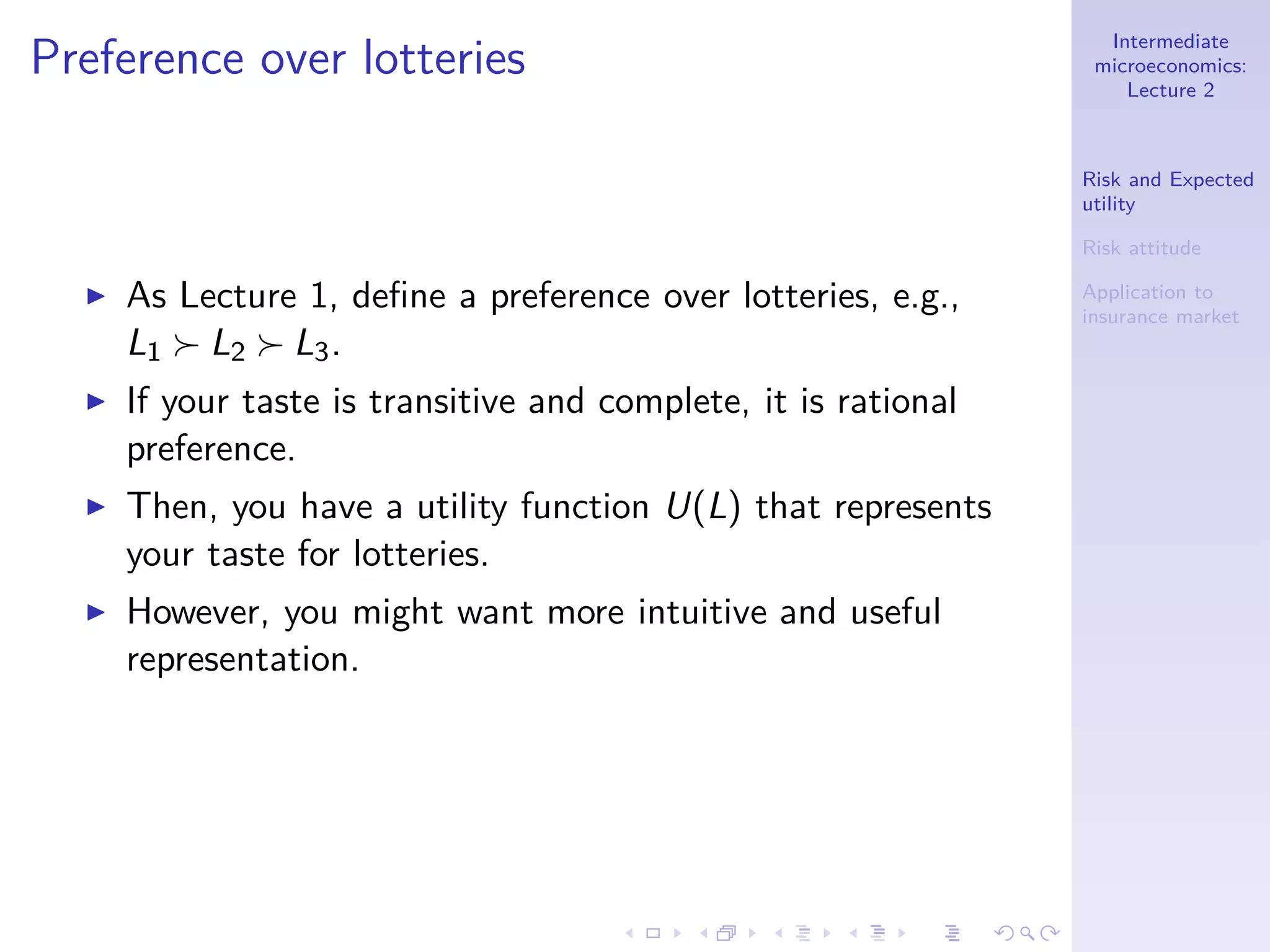 Intermediate
microeconomics:
Lecture 2
Risk and Expected
utility
Risk attitude
Application to
insurance market
Preference over lotteries
◮ As Lecture 1, deﬁne a preference over lotteries, e.g.,
L1 ≻ L2 ≻ L3.
◮ If your taste is transitive and complete, it is rational
preference.
◮ Then, you have a utility function U(L) that represents
your taste for lotteries.
◮ However, you might want more intuitive and useful
representation.
 