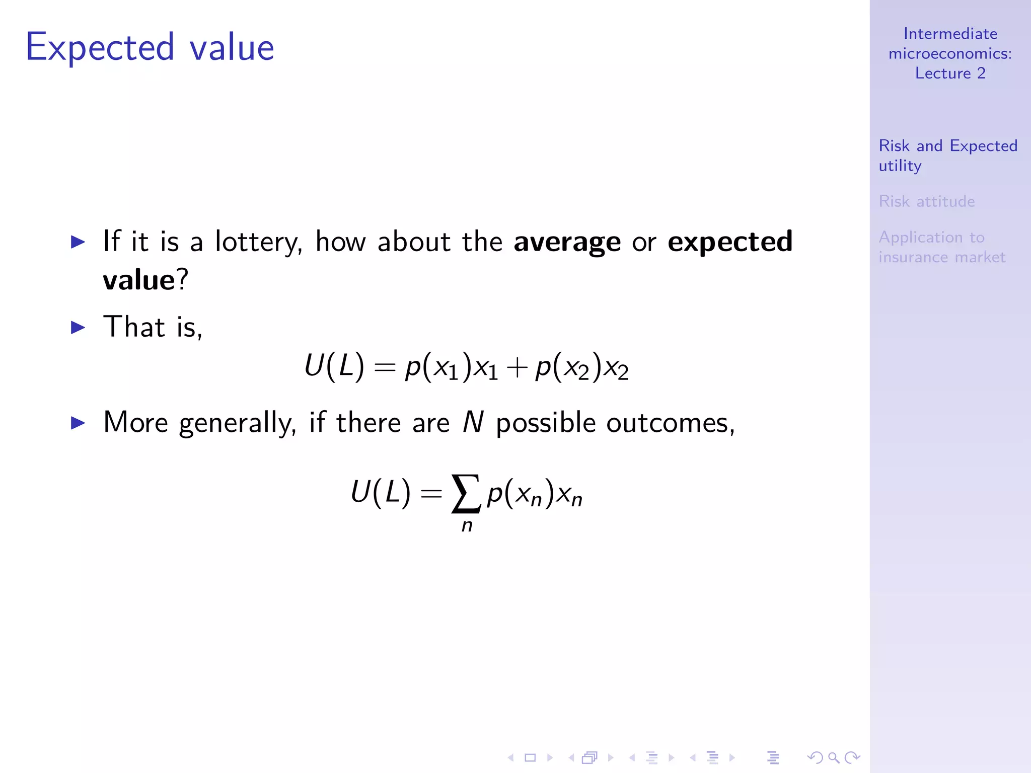 Intermediate
microeconomics:
Lecture 2
Risk and Expected
utility
Risk attitude
Application to
insurance market
Expected value
◮ If it is a lottery, how about the average or expected
value?
◮ That is,
U(L) = p(x1)x1 +p(x2)x2
◮ More generally, if there are N possible outcomes,
U(L) = ∑
n
p(xn)xn
 