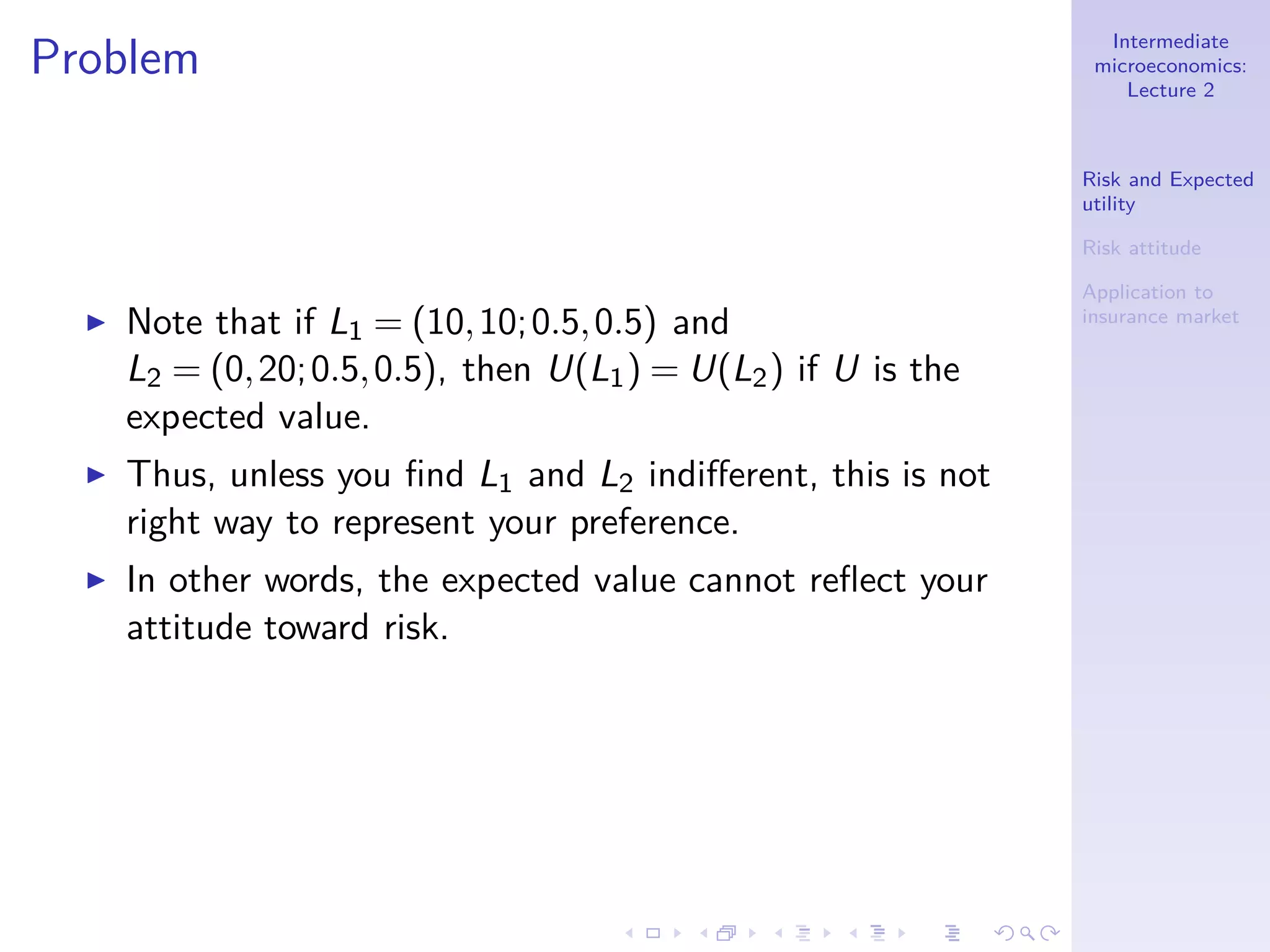 Intermediate
microeconomics:
Lecture 2
Risk and Expected
utility
Risk attitude
Application to
insurance market
Problem
◮ Note that if L1 = (10,10;0.5,0.5) and
L2 = (0,20;0.5,0.5), then U(L1) = U(L2) if U is the
expected value.
◮ Thus, unless you ﬁnd L1 and L2 indiﬀerent, this is not
right way to represent your preference.
◮ In other words, the expected value cannot reﬂect your
attitude toward risk.
 