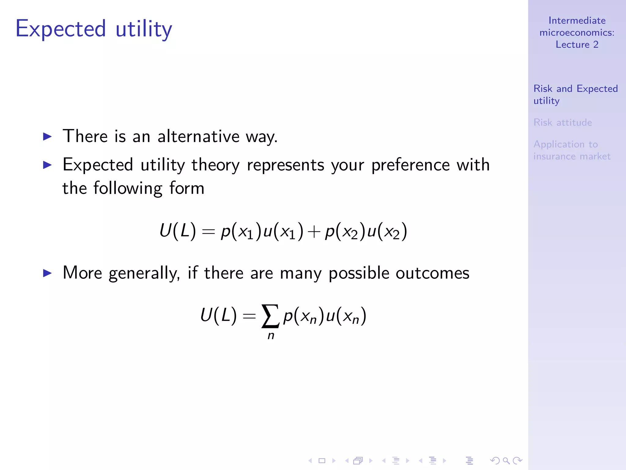Intermediate
microeconomics:
Lecture 2
Risk and Expected
utility
Risk attitude
Application to
insurance market
Expected utility
◮ There is an alternative way.
◮ Expected utility theory represents your preference with
the following form
U(L) = p(x1)u(x1)+p(x2)u(x2)
◮ More generally, if there are many possible outcomes
U(L) = ∑
n
p(xn)u(xn)
 