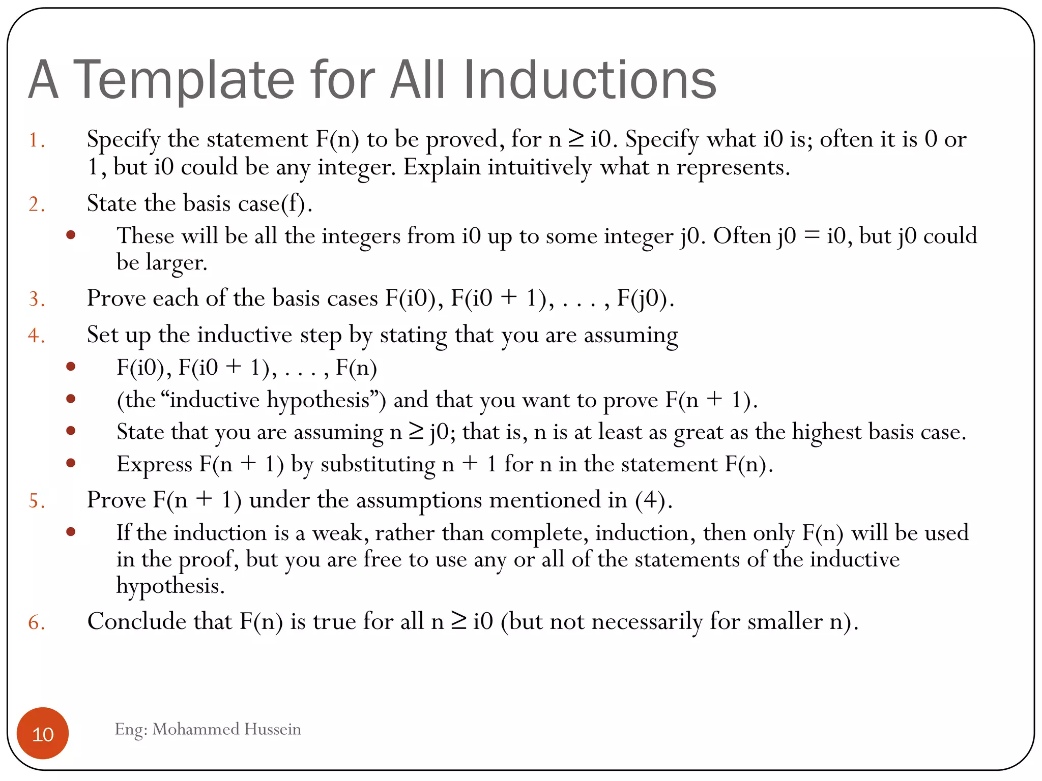 A Template for All Inductions
Eng: Mohammed Hussein10
1. Specify the statement F(n) to be proved, for n ≥ i0. Specify what i0 is; often it is 0 or
1, but i0 could be any integer. Explain intuitively what n represents.
2. State the basis case(f).
 These will be all the integers from i0 up to some integer j0. Often j0 = i0, but j0 could
be larger.
3. Prove each of the basis cases F(i0), F(i0 + 1), . . . , F(j0).
4. Set up the inductive step by stating that you are assuming
 F(i0), F(i0 + 1), . . . , F(n)
 (the “inductive hypothesis”) and that you want to prove F(n + 1).
 State that you are assuming n ≥ j0; that is, n is at least as great as the highest basis case.
 Express F(n + 1) by substituting n + 1 for n in the statement F(n).
5. Prove F(n + 1) under the assumptions mentioned in (4).
 If the induction is a weak, rather than complete, induction, then only F(n) will be used
in the proof, but you are free to use any or all of the statements of the inductive
hypothesis.
6. Conclude that F(n) is true for all n ≥ i0 (but not necessarily for smaller n).
 