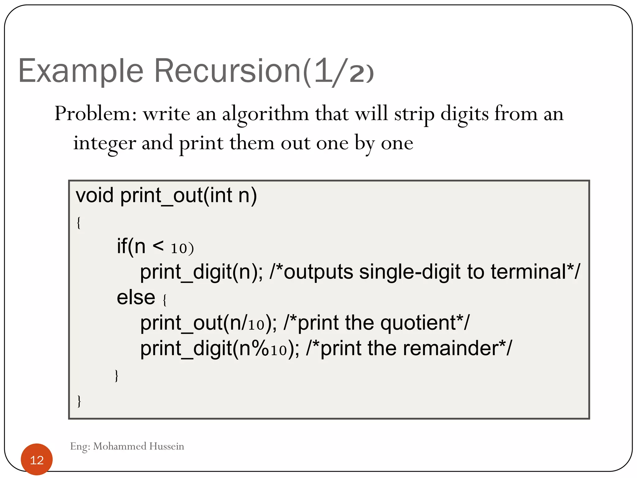 Example Recursion(1/2)
Problem: write an algorithm that will strip digits from an
integer and print them out one by one
void print_out(int n)
{
if(n < 10)
print_digit(n); /*outputs single-digit to terminal*/
else {
print_out(n/10); /*print the quotient*/
print_digit(n%10); /*print the remainder*/
}
}
12 Eng: Mohammed Hussein
12
 