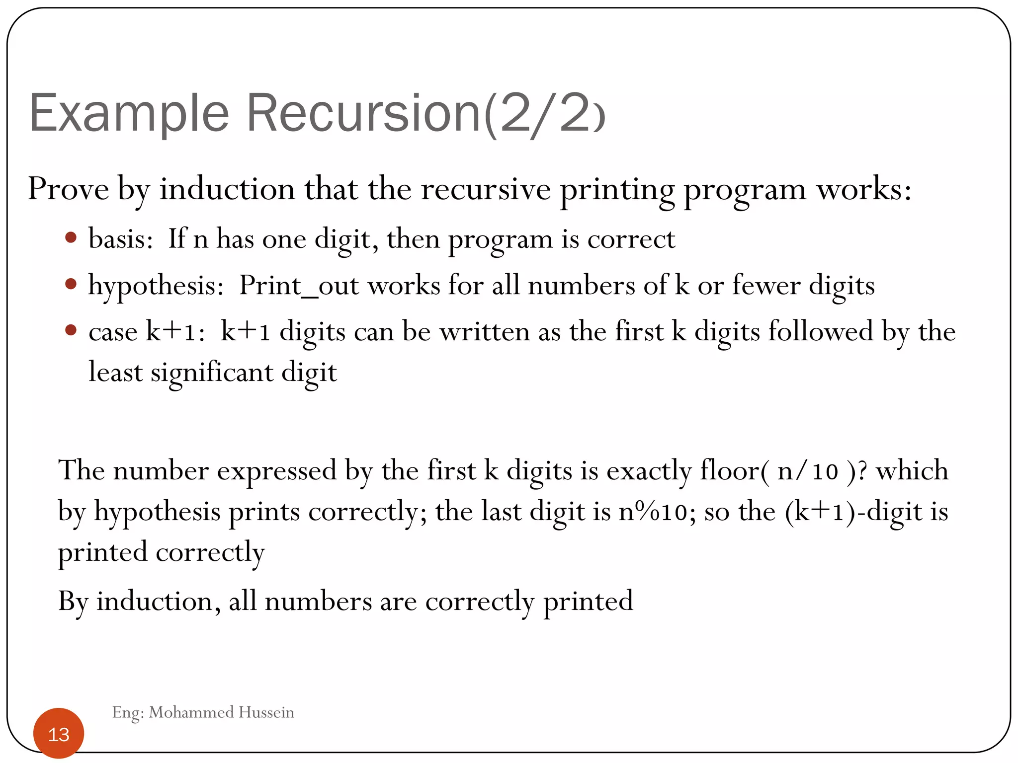 Example Recursion(2/2)
Prove by induction that the recursive printing program works:
 basis: If n has one digit, then program is correct
 hypothesis: Print_out works for all numbers of k or fewer digits
 case k+1: k+1 digits can be written as the first k digits followed by the
least significant digit
The number expressed by the first k digits is exactly floor( n/10 )? which
by hypothesis prints correctly; the last digit is n%10; so the (k+1)-digit is
printed correctly
By induction, all numbers are correctly printed
13 Eng: Mohammed Hussein
13
 
