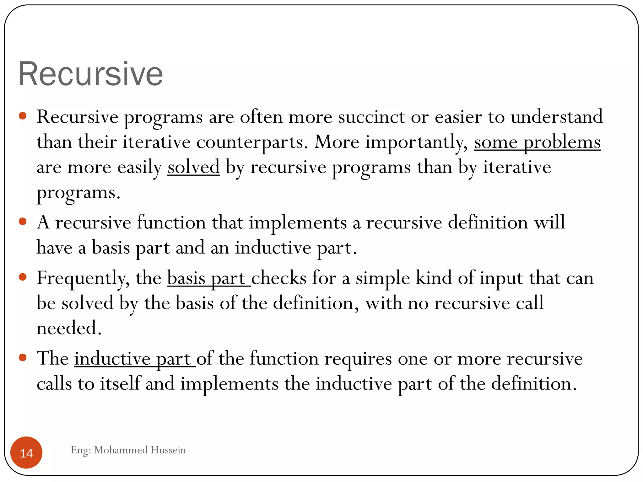 Recursive
Eng: Mohammed Hussein14
 Recursive programs are often more succinct or easier to understand
than their iterative counterparts. More importantly, some problems
are more easily solved by recursive programs than by iterative
programs.
 A recursive function that implements a recursive definition will
have a basis part and an inductive part.
 Frequently, the basis part checks for a simple kind of input that can
be solved by the basis of the definition, with no recursive call
needed.
 The inductive part of the function requires one or more recursive
calls to itself and implements the inductive part of the definition.
 