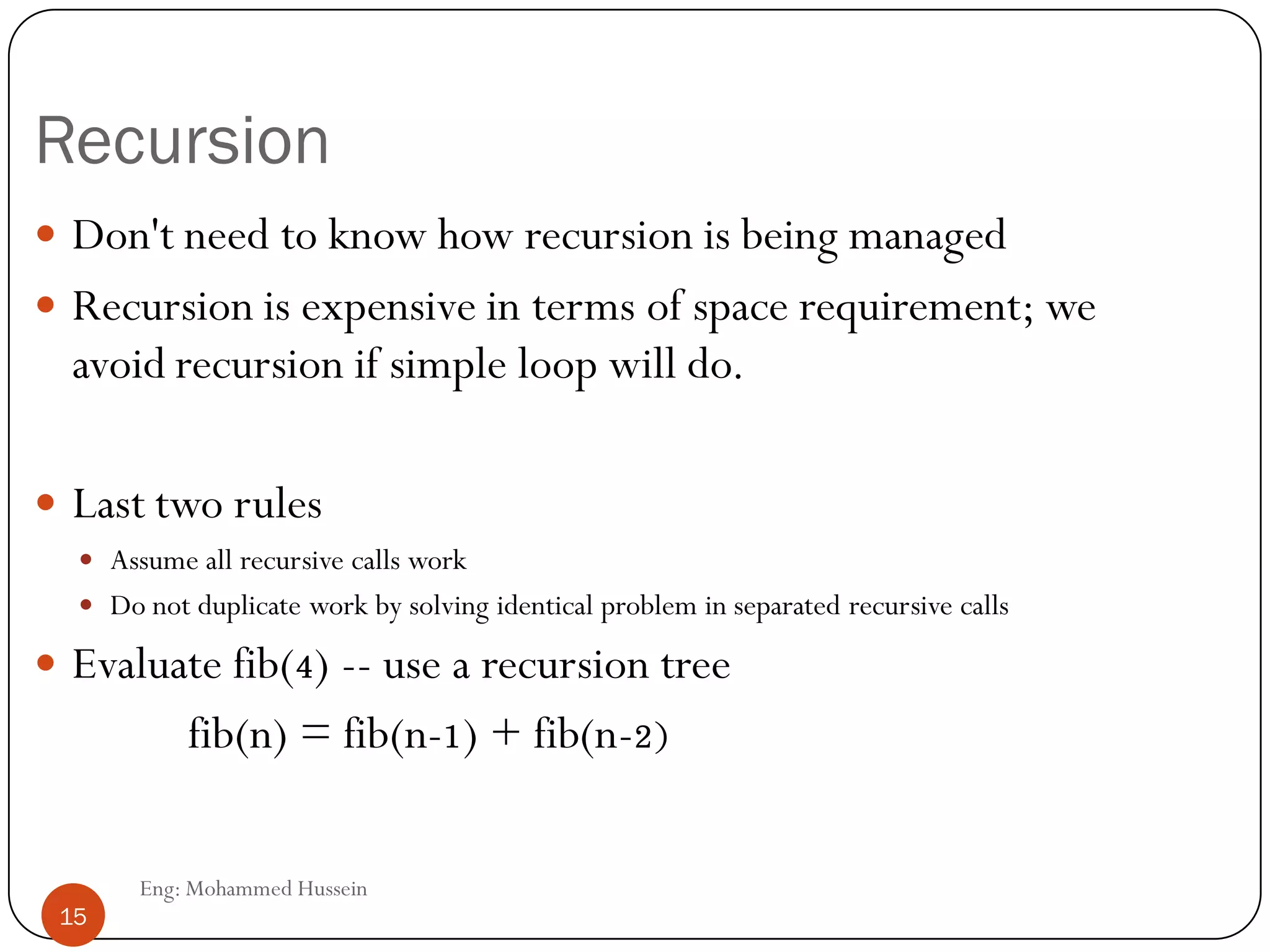 Recursion
 Don't need to know how recursion is being managed
 Recursion is expensive in terms of space requirement; we
avoid recursion if simple loop will do.
 Last two rules
 Assume all recursive calls work
 Do not duplicate work by solving identical problem in separated recursive calls
 Evaluate fib(4) -- use a recursion tree
fib(n) = fib(n-1) + fib(n-2)
15 Eng: Mohammed Hussein
15
 