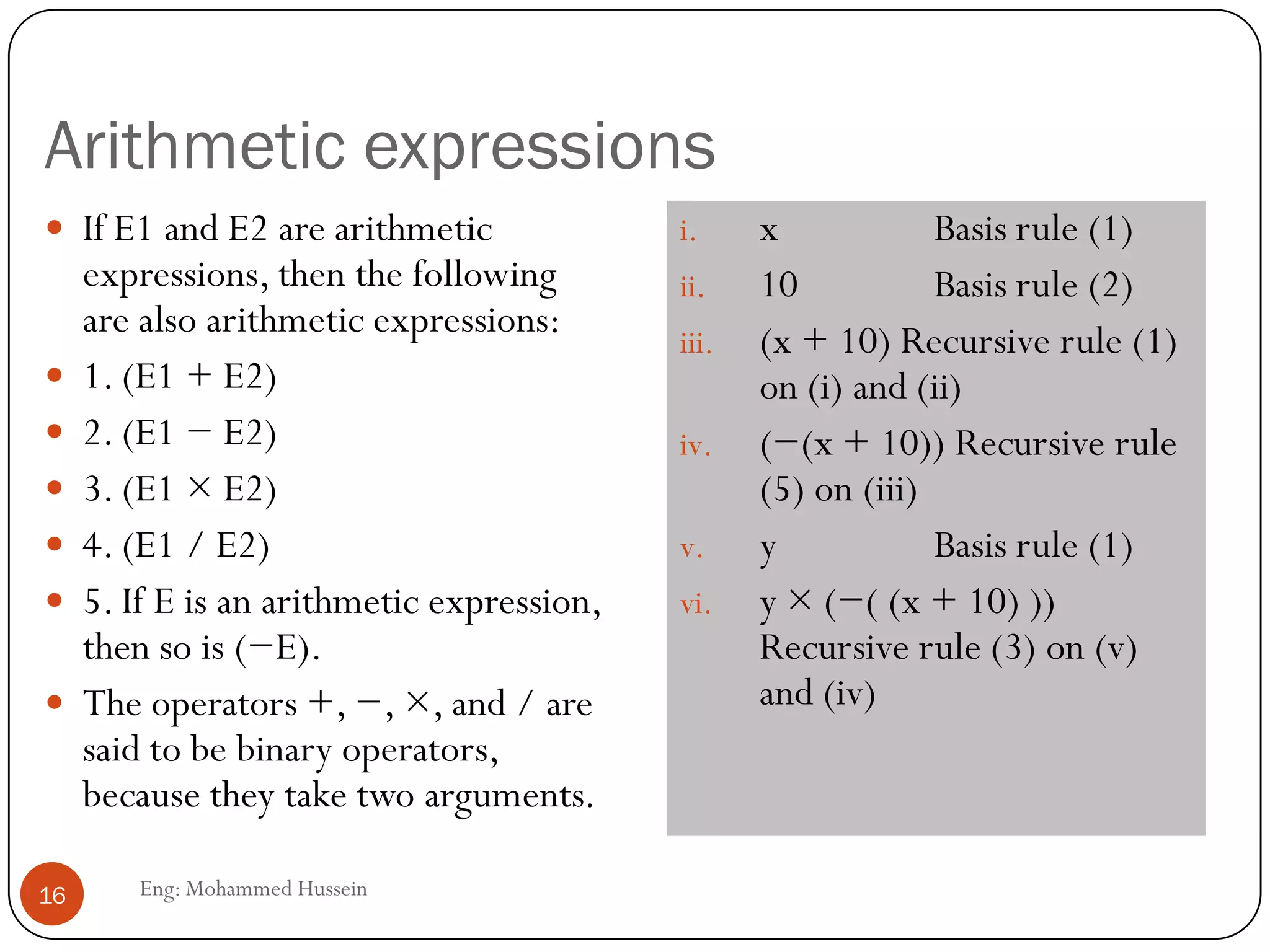 Arithmetic expressions
Eng: Mohammed Hussein16
 If E1 and E2 are arithmetic
expressions, then the following
are also arithmetic expressions:
 1. (E1 + E2)
 2. (E1 − E2)
 3. (E1 × E2)
 4. (E1 / E2)
 5. If E is an arithmetic expression,
then so is (−E).
 The operators +, −, ×, and / are
said to be binary operators,
because they take two arguments.
i. x Basis rule (1)
ii. 10 Basis rule (2)
iii. (x + 10) Recursive rule (1)
on (i) and (ii)
iv. (−(x + 10)) Recursive rule
(5) on (iii)
v. y Basis rule (1)
vi. y × (−( (x + 10) ))
Recursive rule (3) on (v)
and (iv)
 