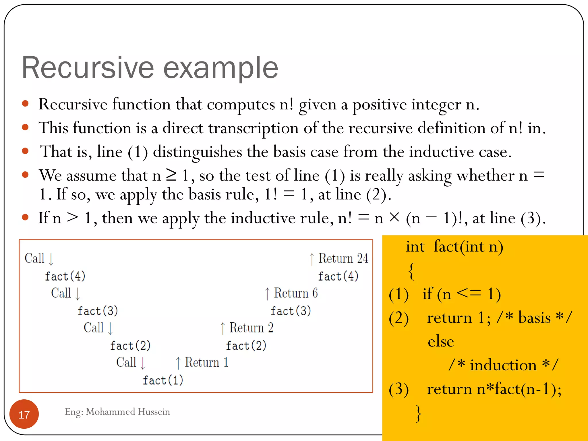 Recursive example
Eng: Mohammed Hussein17
 Recursive function that computes n! given a positive integer n.
 This function is a direct transcription of the recursive definition of n! in.
 That is, line (1) distinguishes the basis case from the inductive case.
 We assume that n ≥ 1, so the test of line (1) is really asking whether n =
1. If so, we apply the basis rule, 1! = 1, at line (2).
 If n > 1, then we apply the inductive rule, n! = n × (n − 1)!, at line (3).
int fact(int n)
{
(1) if (n <= 1)
(2) return 1; /* basis */
else
/* induction */
(3) return n*fact(n-1);
}
 