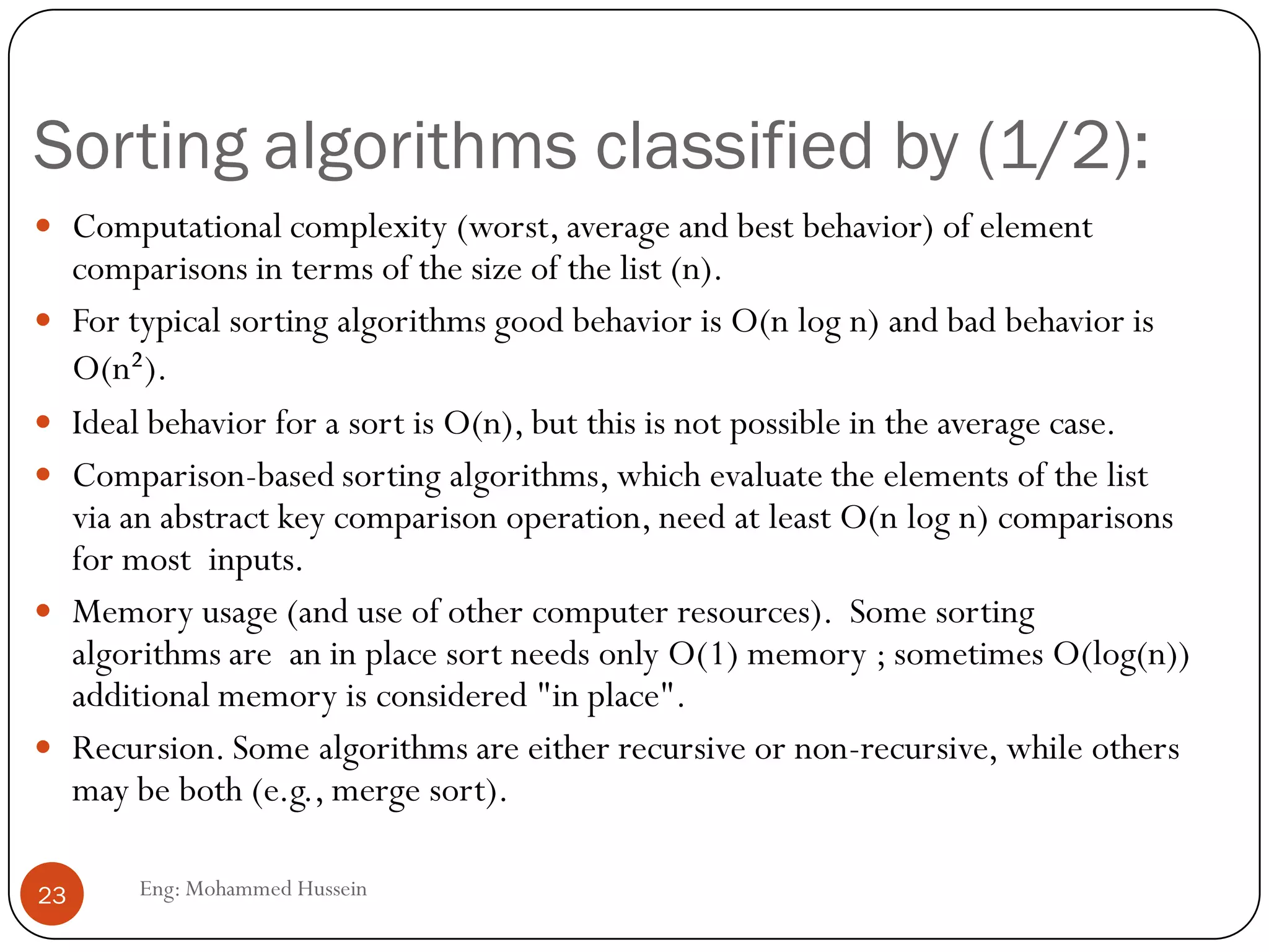 Sorting algorithms classified by (1/2):
Eng: Mohammed Hussein23
 Computational complexity (worst, average and best behavior) of element
comparisons in terms of the size of the list (n).
 For typical sorting algorithms good behavior is O(n log n) and bad behavior is
O(n²).
 Ideal behavior for a sort is O(n), but this is not possible in the average case.
 Comparison-based sorting algorithms, which evaluate the elements of the list
via an abstract key comparison operation, need at least O(n log n) comparisons
for most inputs.
 Memory usage (and use of other computer resources). Some sorting
algorithms are an in place sort needs only O(1) memory ; sometimes O(log(n))
additional memory is considered "in place".
 Recursion. Some algorithms are either recursive or non-recursive, while others
may be both (e.g., merge sort).
 