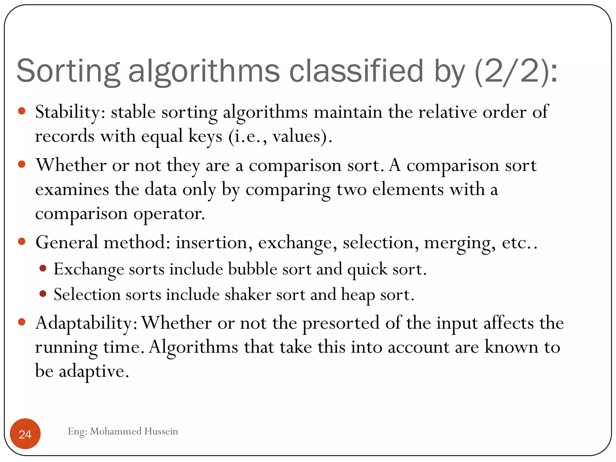 Sorting algorithms classified by (2/2):
Eng: Mohammed Hussein24
 Stability: stable sorting algorithms maintain the relative order of
records with equal keys (i.e., values).
 Whether or not they are a comparison sort.A comparison sort
examines the data only by comparing two elements with a
comparison operator.
 General method: insertion, exchange, selection, merging, etc..
 Exchange sorts include bubble sort and quick sort.
 Selection sorts include shaker sort and heap sort.
 Adaptability:Whether or not the presorted of the input affects the
running time.Algorithms that take this into account are known to
be adaptive.
 