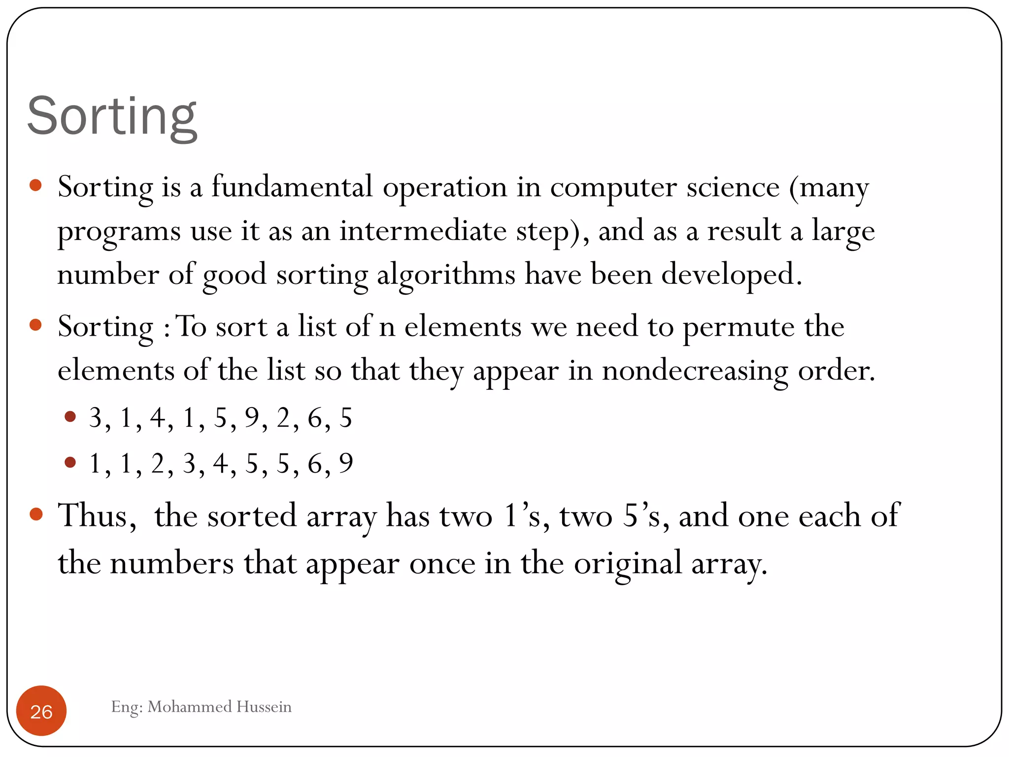 Sorting
Eng: Mohammed Hussein26
 Sorting is a fundamental operation in computer science (many
programs use it as an intermediate step), and as a result a large
number of good sorting algorithms have been developed.
 Sorting :To sort a list of n elements we need to permute the
elements of the list so that they appear in nondecreasing order.
 3, 1, 4, 1, 5, 9, 2, 6, 5
 1, 1, 2, 3, 4, 5, 5, 6, 9
 Thus, the sorted array has two 1’s, two 5’s, and one each of
the numbers that appear once in the original array.
 