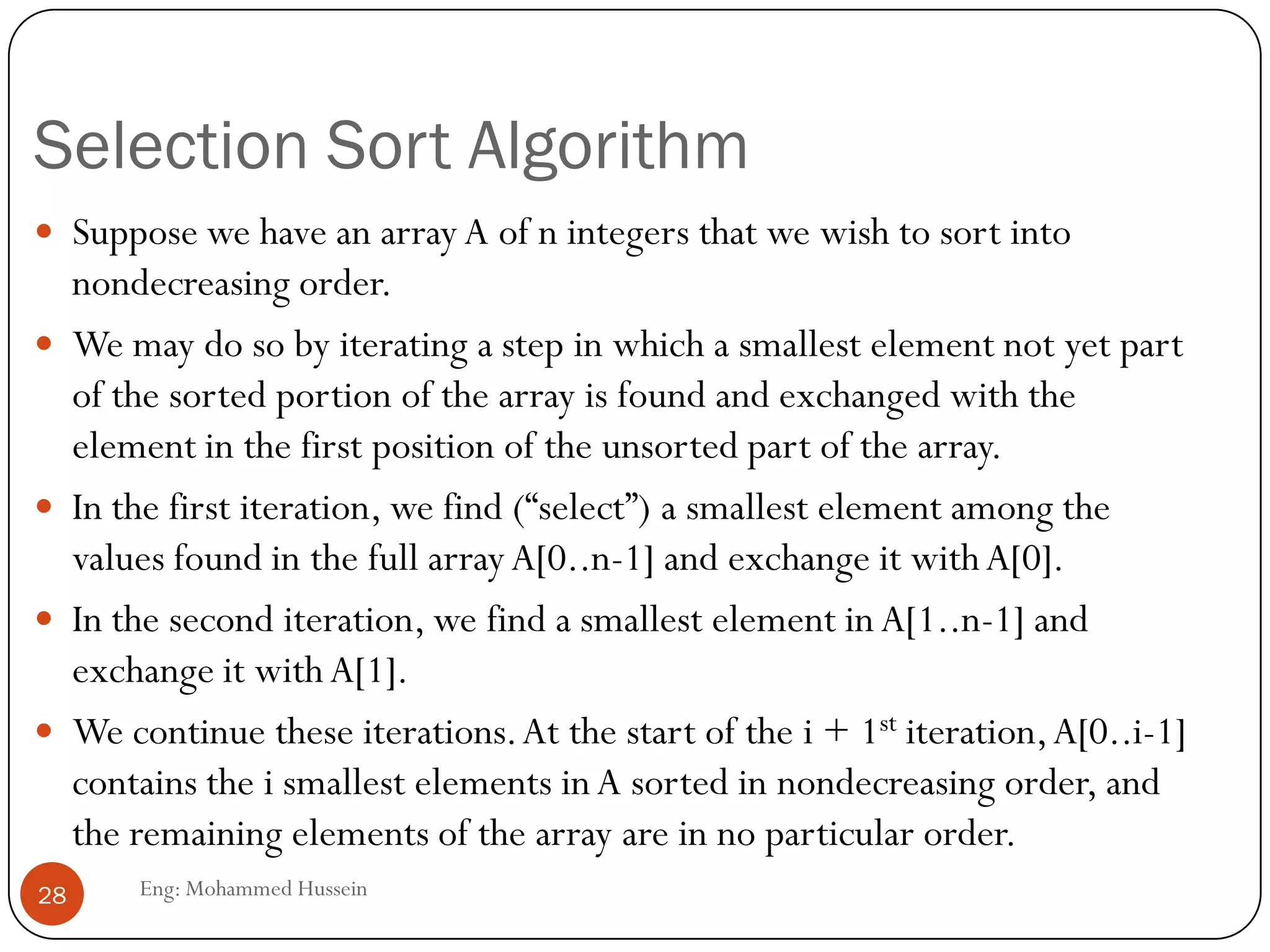 Selection Sort Algorithm
Eng: Mohammed Hussein28
 Suppose we have an array A of n integers that we wish to sort into
nondecreasing order.
 We may do so by iterating a step in which a smallest element not yet part
of the sorted portion of the array is found and exchanged with the
element in the first position of the unsorted part of the array.
 In the first iteration, we find (“select”) a smallest element among the
values found in the full arrayA[0..n-1] and exchange it withA[0].
 In the second iteration, we find a smallest element in A[1..n-1] and
exchange it with A[1].
 We continue these iterations.At the start of the i + 1st iteration,A[0..i-1]
contains the i smallest elements inA sorted in nondecreasing order, and
the remaining elements of the array are in no particular order.
 