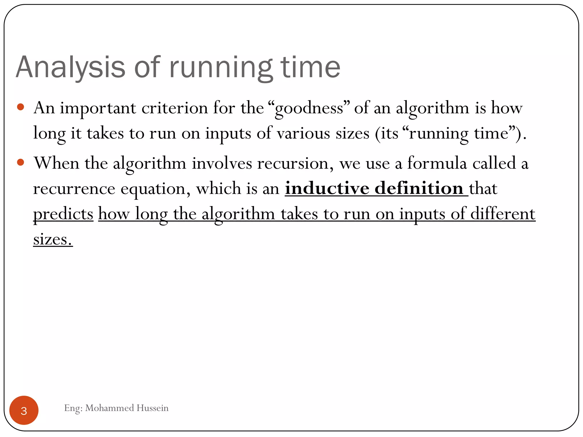Analysis of running time
Eng: Mohammed Hussein3
 An important criterion for the “goodness” of an algorithm is how
long it takes to run on inputs of various sizes (its “running time”).
 When the algorithm involves recursion, we use a formula called a
recurrence equation, which is an inductive definition that
predicts how long the algorithm takes to run on inputs of different
sizes.
 