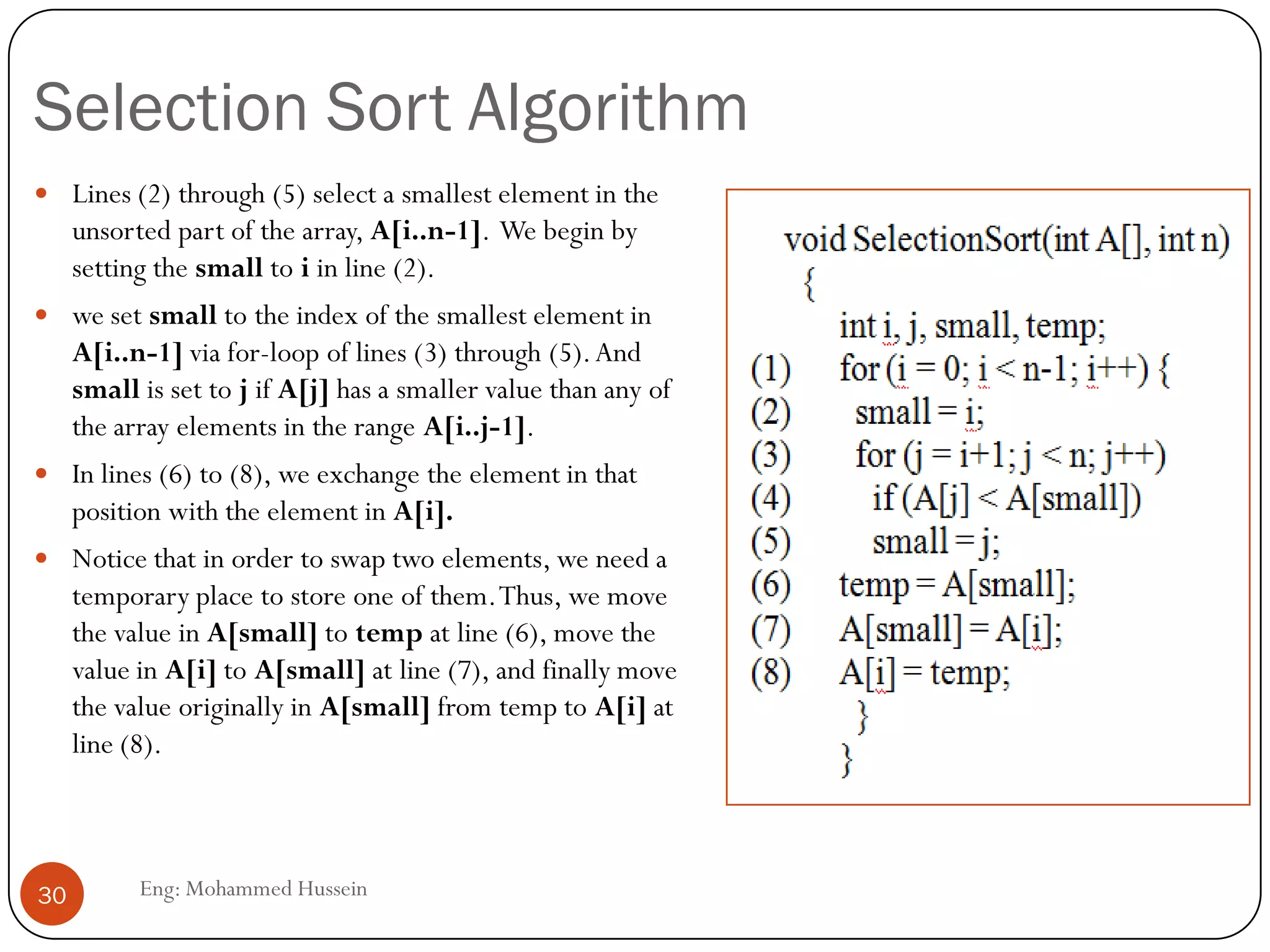 Selection Sort Algorithm
Eng: Mohammed Hussein30
 Lines (2) through (5) select a smallest element in the
unsorted part of the array, A[i..n-1]. We begin by
setting the small to i in line (2).
 we set small to the index of the smallest element in
A[i..n-1] via for-loop of lines (3) through (5).And
small is set to j if A[j] has a smaller value than any of
the array elements in the range A[i..j-1].
 In lines (6) to (8), we exchange the element in that
position with the element in A[i].
 Notice that in order to swap two elements, we need a
temporary place to store one of them.Thus, we move
the value in A[small] to temp at line (6), move the
value in A[i] to A[small] at line (7), and finally move
the value originally in A[small] from temp to A[i] at
line (8).
 