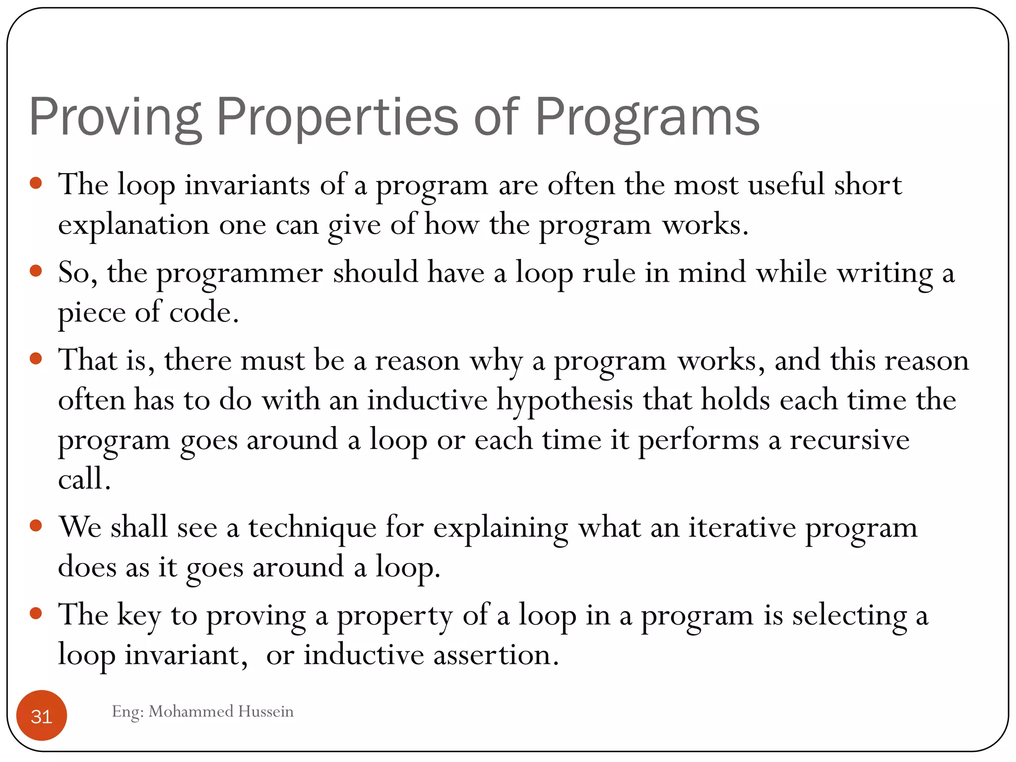 Proving Properties of Programs
Eng: Mohammed Hussein31
 The loop invariants of a program are often the most useful short
explanation one can give of how the program works.
 So, the programmer should have a loop rule in mind while writing a
piece of code.
 That is, there must be a reason why a program works, and this reason
often has to do with an inductive hypothesis that holds each time the
program goes around a loop or each time it performs a recursive
call.
 We shall see a technique for explaining what an iterative program
does as it goes around a loop.
 The key to proving a property of a loop in a program is selecting a
loop invariant, or inductive assertion.
 