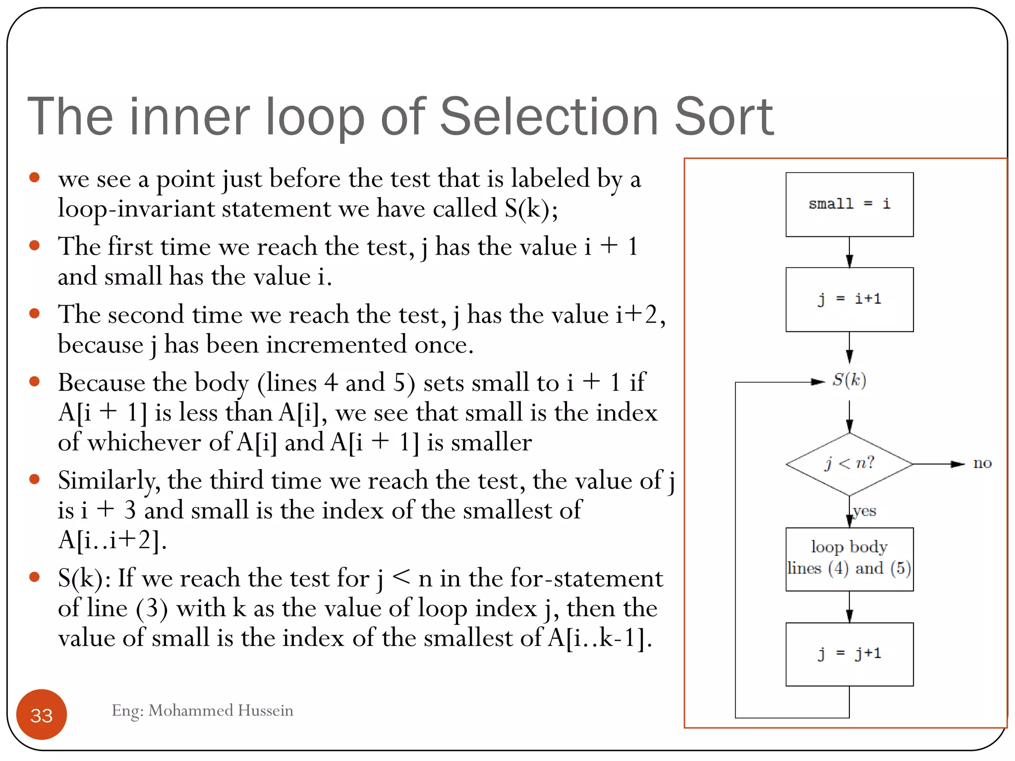 The inner loop of Selection Sort
Eng: Mohammed Hussein33
 we see a point just before the test that is labeled by a
loop-invariant statement we have called S(k);
 The first time we reach the test, j has the value i + 1
and small has the value i.
 The second time we reach the test, j has the value i+2,
because j has been incremented once.
 Because the body (lines 4 and 5) sets small to i + 1 if
A[i + 1] is less thanA[i], we see that small is the index
of whichever of A[i] andA[i + 1] is smaller
 Similarly, the third time we reach the test, the value of j
is i + 3 and small is the index of the smallest of
A[i..i+2].
 S(k): If we reach the test for j < n in the for-statement
of line (3) with k as the value of loop index j, then the
value of small is the index of the smallest of A[i..k-1].
 