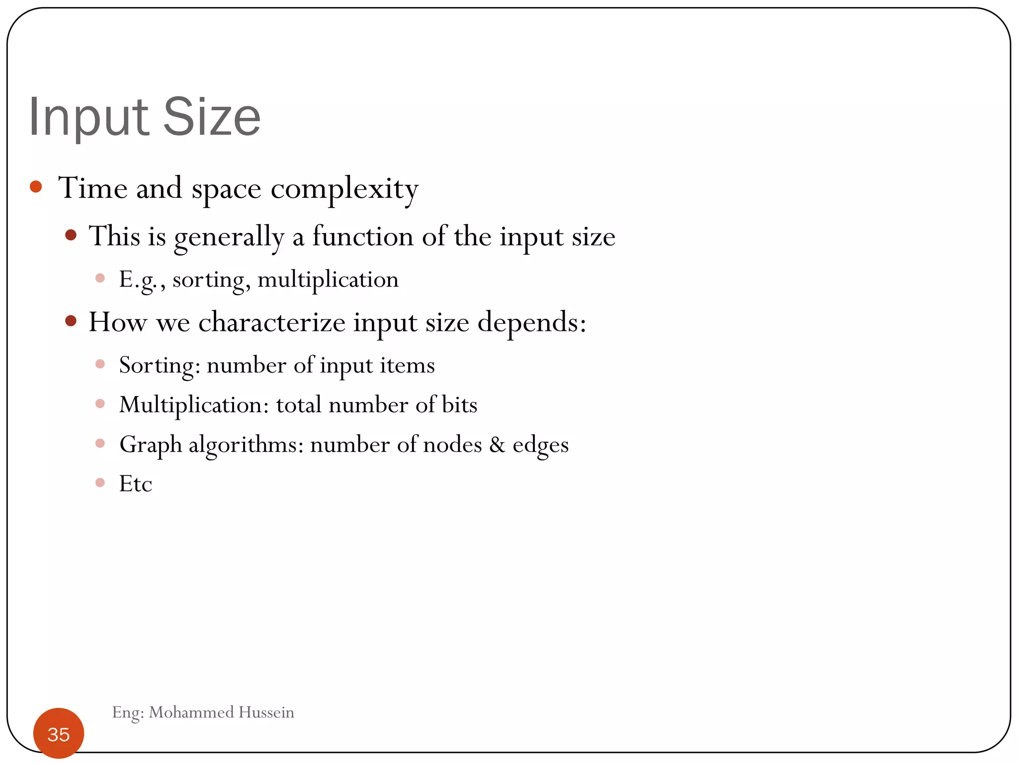 Input Size
 Time and space complexity
 This is generally a function of the input size
 E.g., sorting, multiplication
 How we characterize input size depends:
 Sorting: number of input items
 Multiplication: total number of bits
 Graph algorithms: number of nodes & edges
 Etc
35 Eng: Mohammed Hussein
35
 