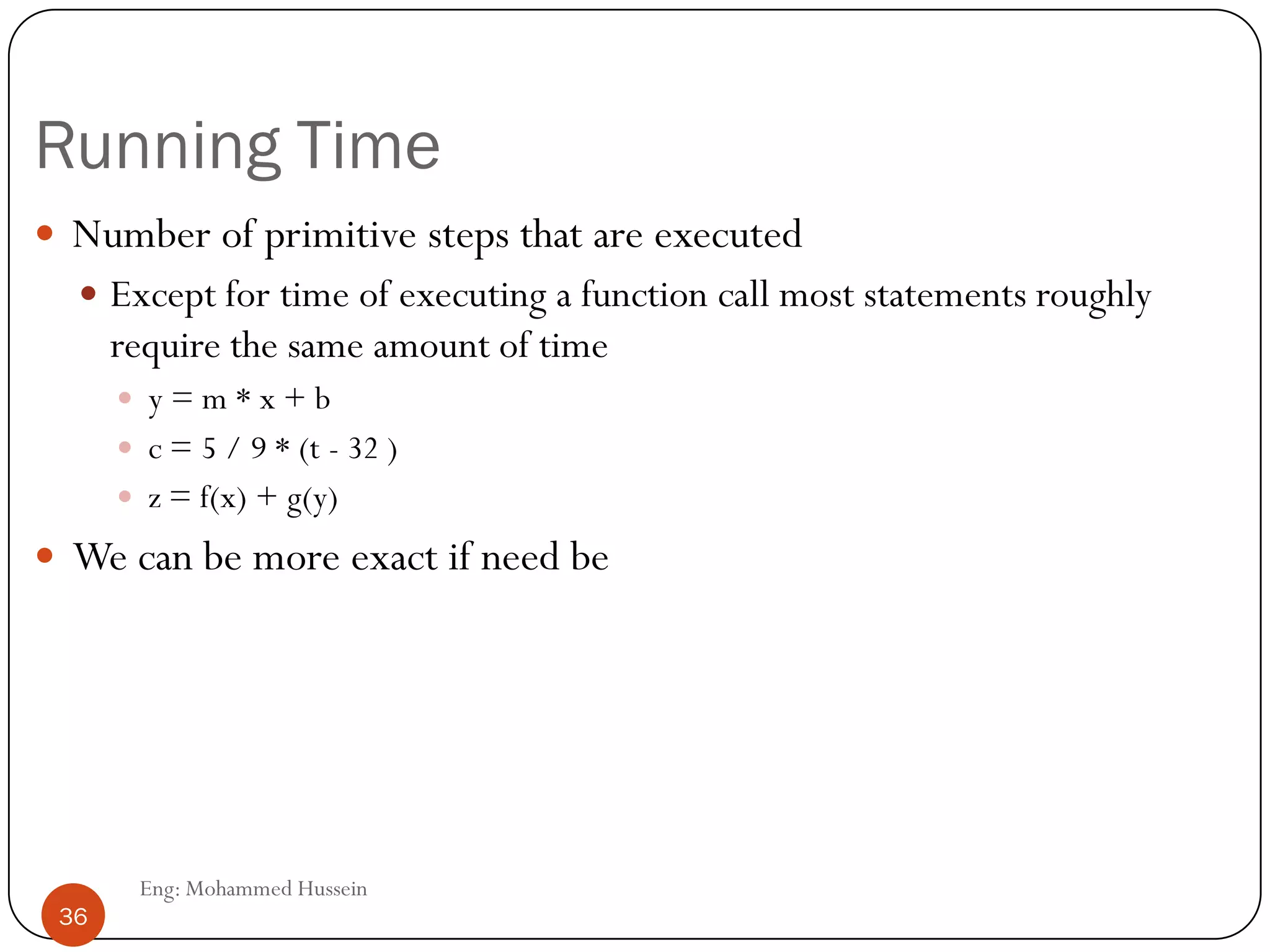 Running Time
 Number of primitive steps that are executed
 Except for time of executing a function call most statements roughly
require the same amount of time
 y = m * x + b
 c = 5 / 9 * (t - 32 )
 z = f(x) + g(y)
 We can be more exact if need be
36 Eng: Mohammed Hussein
36
 