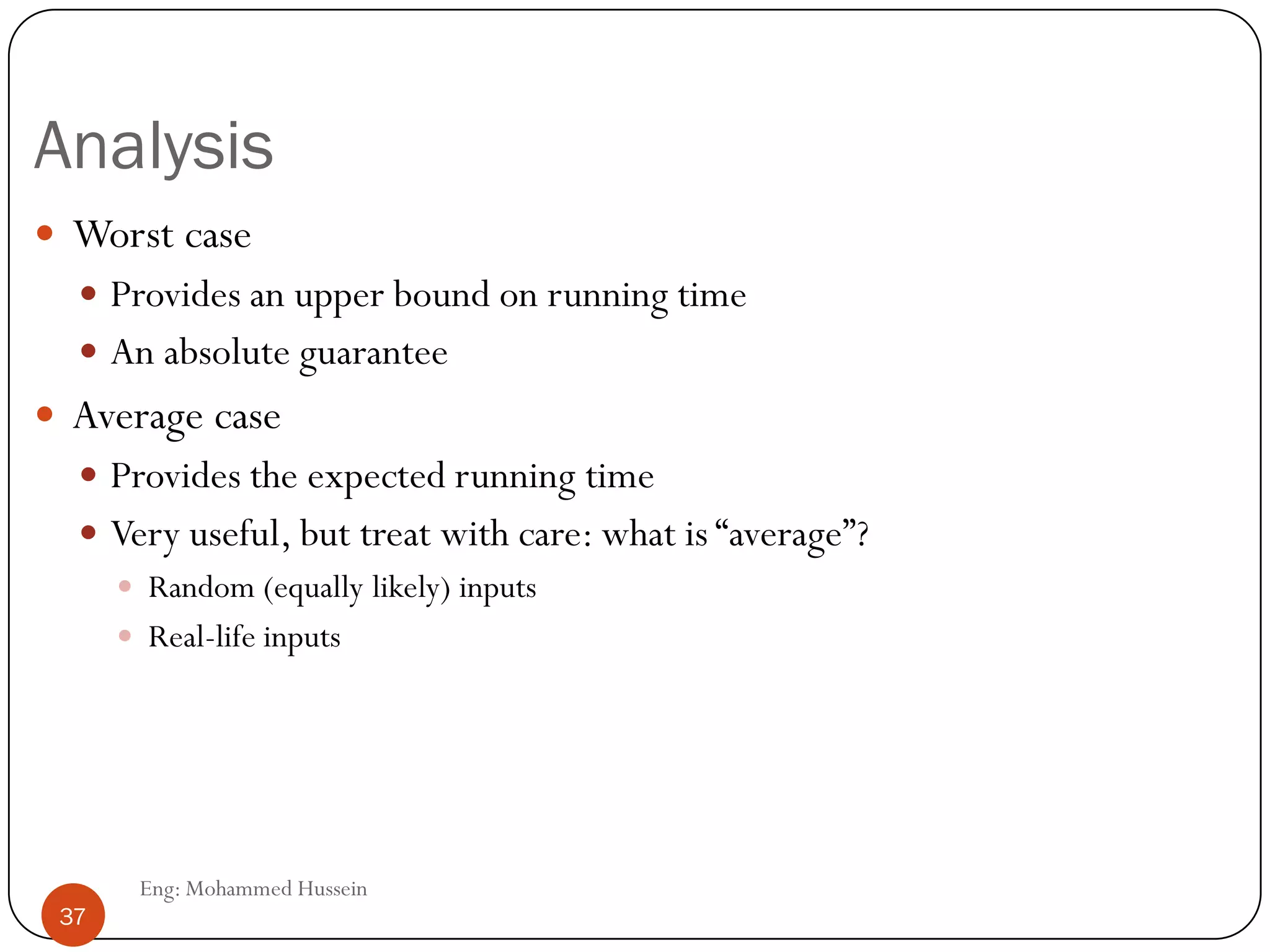 Analysis
 Worst case
 Provides an upper bound on running time
 An absolute guarantee
 Average case
 Provides the expected running time
 Very useful, but treat with care: what is “average”?
 Random (equally likely) inputs
 Real-life inputs
37 Eng: Mohammed Hussein
37
 