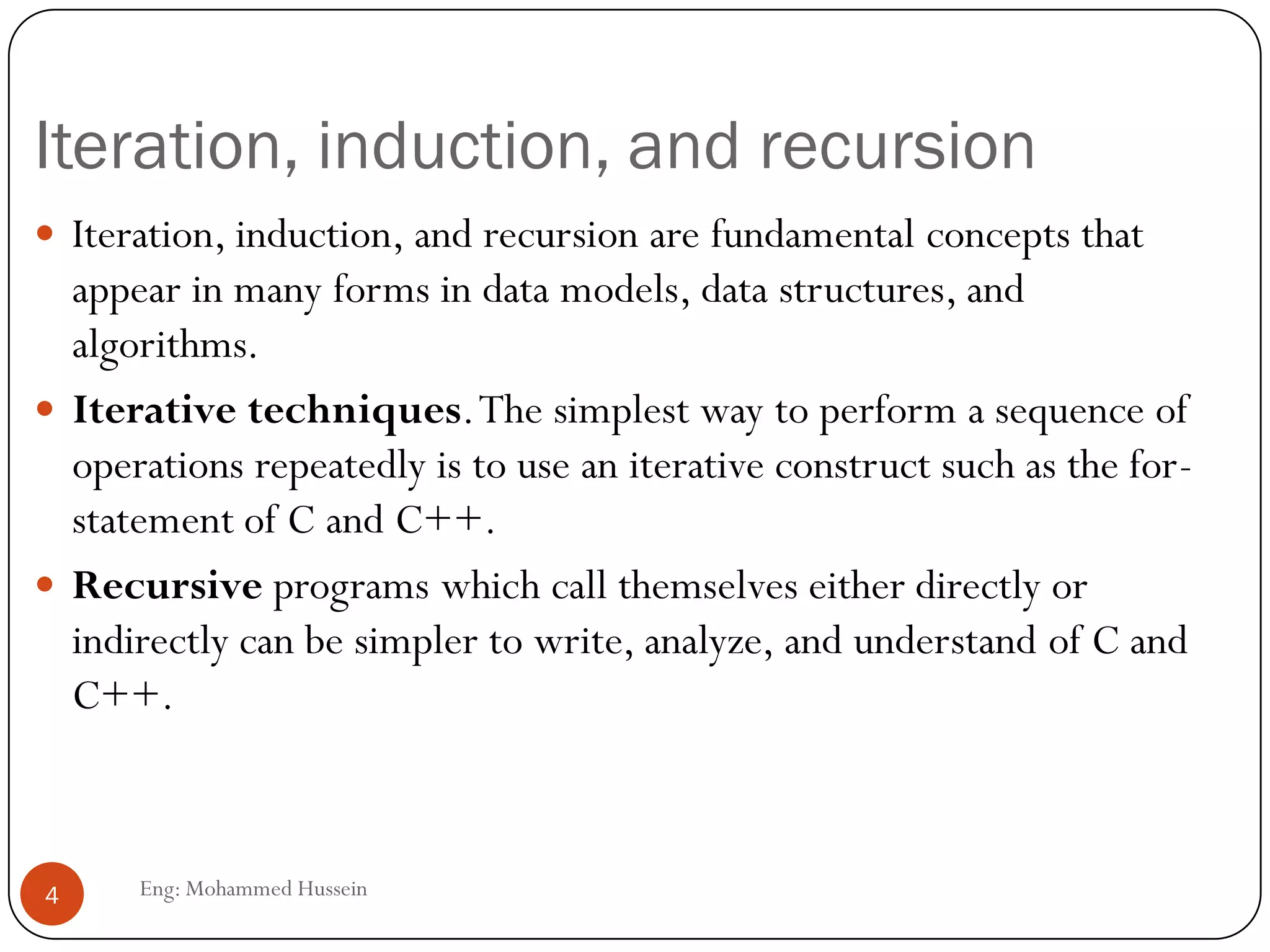 Iteration, induction, and recursion
Eng: Mohammed Hussein4
 Iteration, induction, and recursion are fundamental concepts that
appear in many forms in data models, data structures, and
algorithms.
 Iterative techniques.The simplest way to perform a sequence of
operations repeatedly is to use an iterative construct such as the for-
statement of C and C++.
 Recursive programs which call themselves either directly or
indirectly can be simpler to write, analyze, and understand of C and
C++.
 