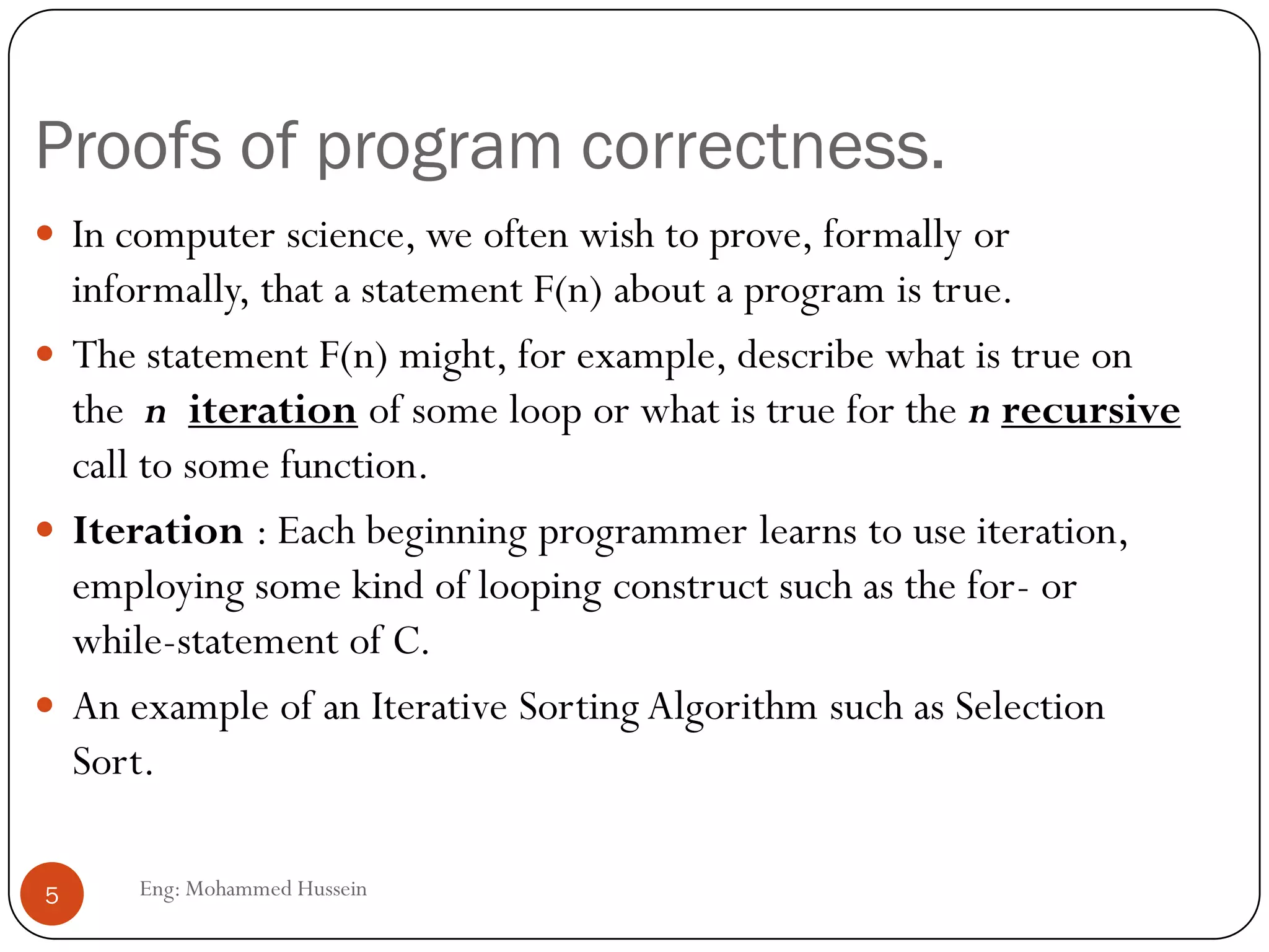 Proofs of program correctness.
Eng: Mohammed Hussein5
 In computer science, we often wish to prove, formally or
informally, that a statement F(n) about a program is true.
 The statement F(n) might, for example, describe what is true on
the n iteration of some loop or what is true for the n recursive
call to some function.
 Iteration : Each beginning programmer learns to use iteration,
employing some kind of looping construct such as the for- or
while-statement of C.
 An example of an Iterative Sorting Algorithm such as Selection
Sort.
 
