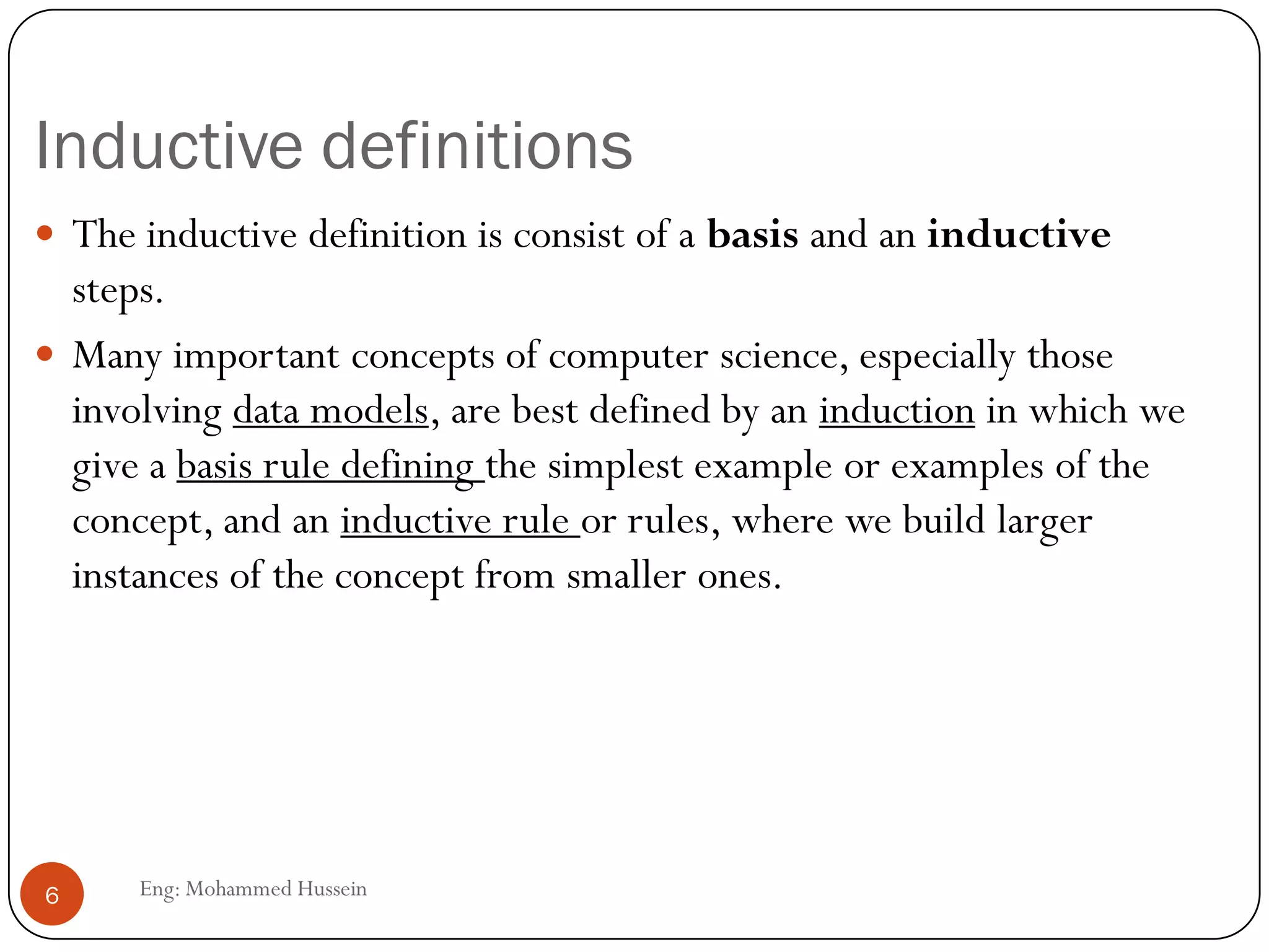 Inductive definitions
Eng: Mohammed Hussein6
 The inductive definition is consist of a basis and an inductive
steps.
 Many important concepts of computer science, especially those
involving data models, are best defined by an induction in which we
give a basis rule defining the simplest example or examples of the
concept, and an inductive rule or rules, where we build larger
instances of the concept from smaller ones.
 