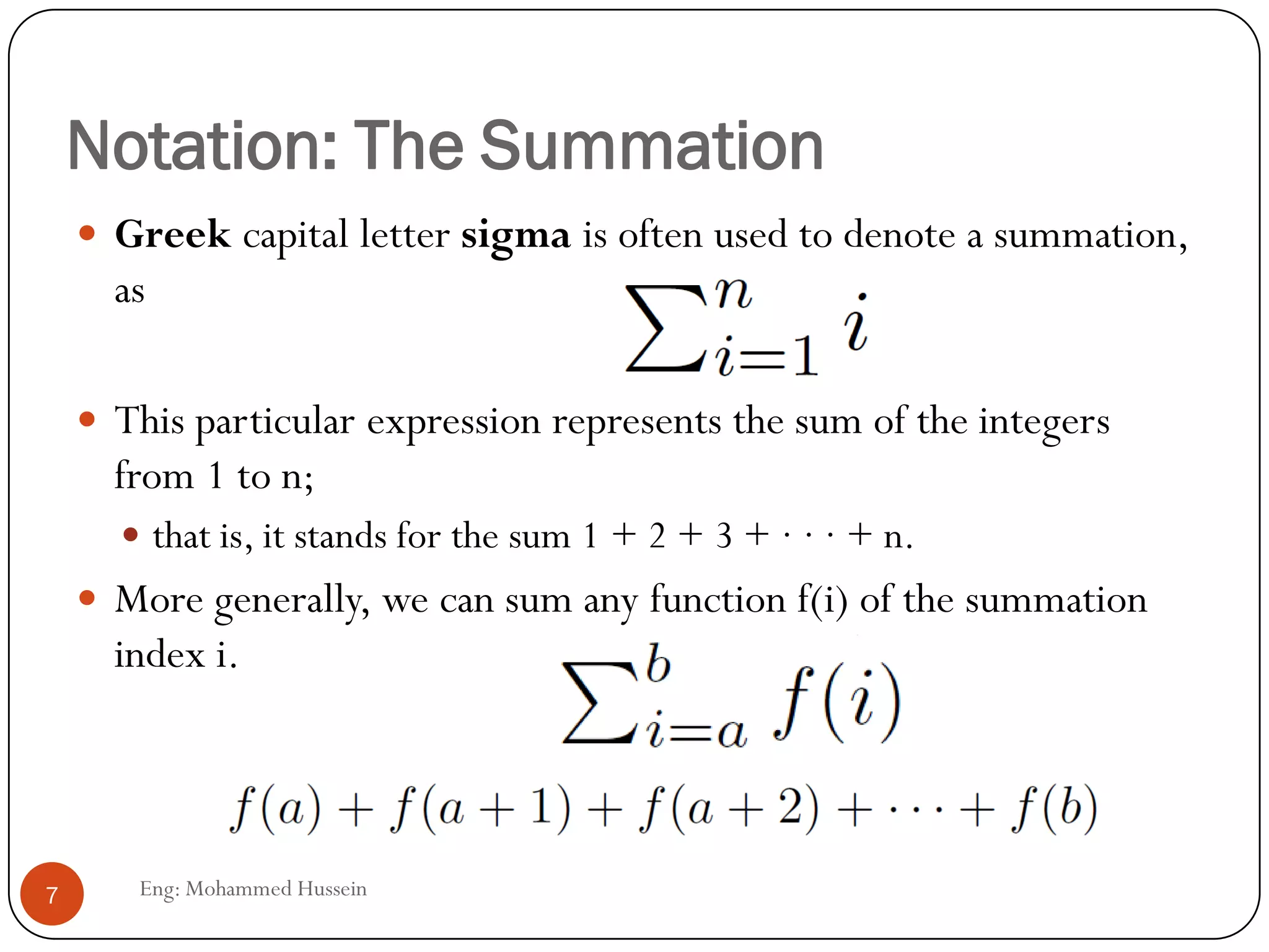 Notation: The Summation
Eng: Mohammed Hussein7
 Greek capital letter sigma is often used to denote a summation,
as
 This particular expression represents the sum of the integers
from 1 to n;
 that is, it stands for the sum 1 + 2 + 3 + · · · + n.
 More generally, we can sum any function f(i) of the summation
index i.
 