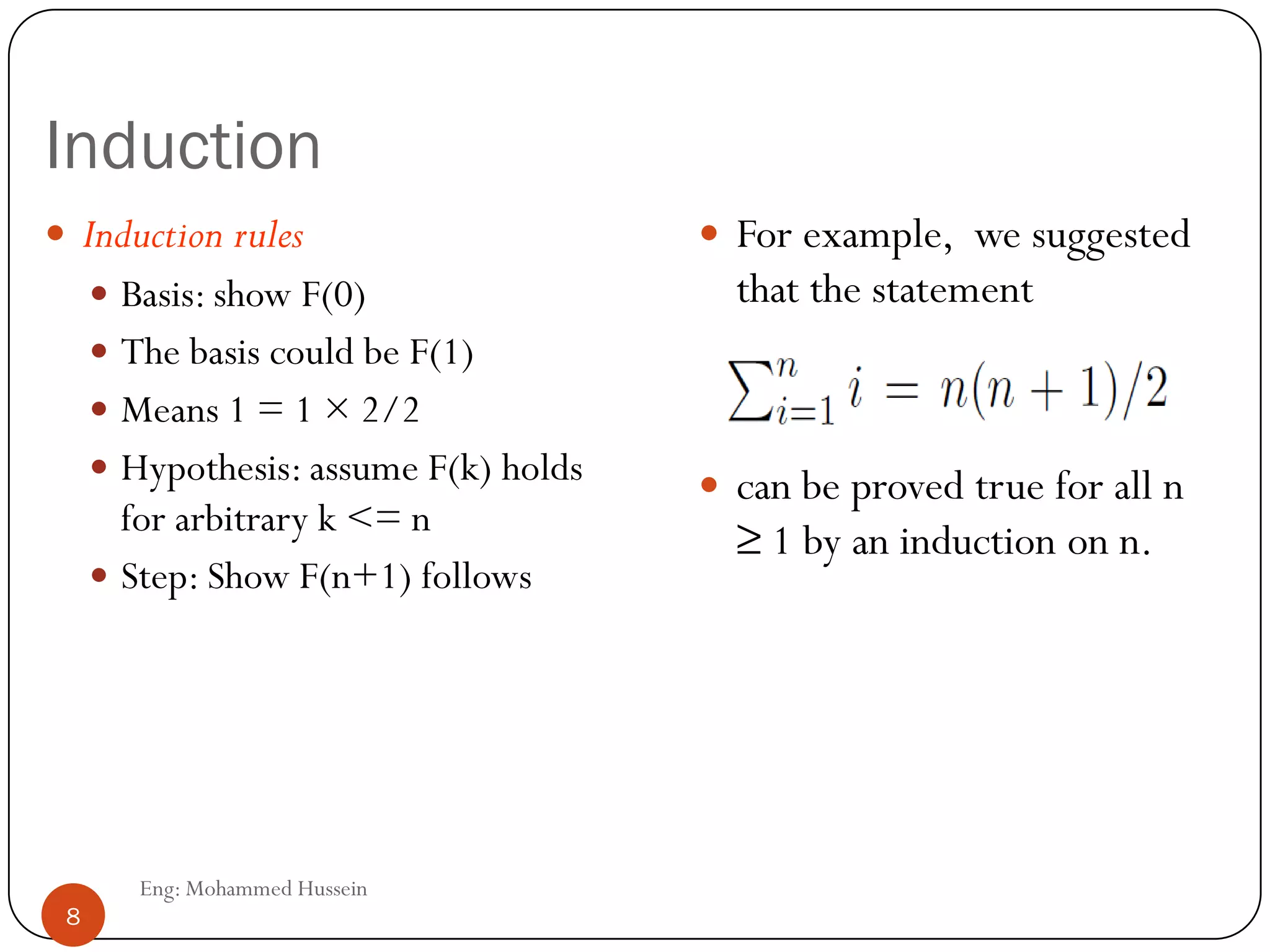 Induction
8
 Induction rules
 Basis: show F(0)
 The basis could be F(1)
 Means 1 = 1 × 2/2
 Hypothesis: assume F(k) holds
for arbitrary k <= n
 Step: Show F(n+1) follows
 For example, we suggested
that the statement
 can be proved true for all n
≥ 1 by an induction on n.
Eng: Mohammed Hussein
8
 