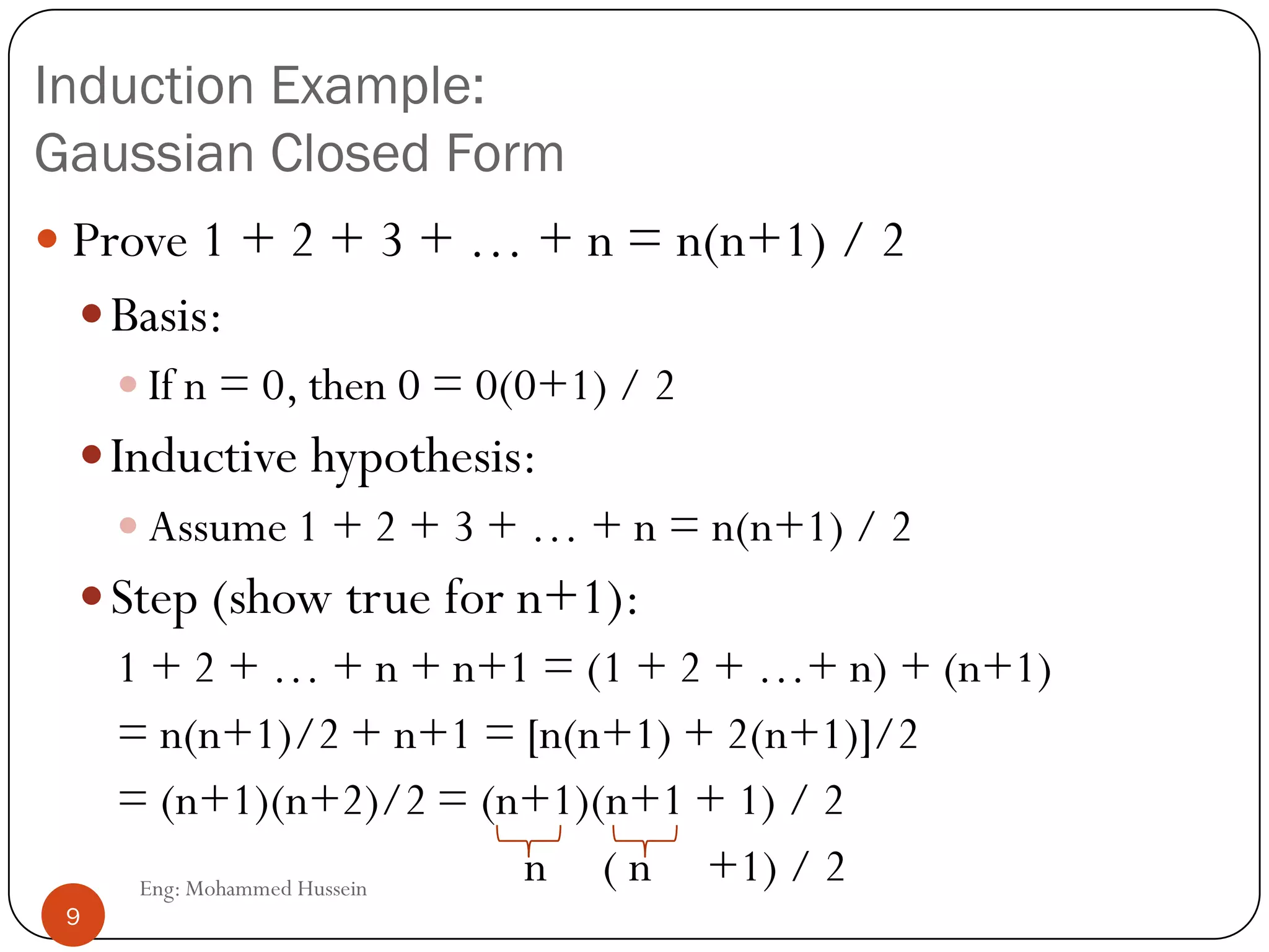 Induction Example:
Gaussian Closed Form
 Prove 1 + 2 + 3 + … + n = n(n+1) / 2
Basis:
 If n = 0, then 0 = 0(0+1) / 2
Inductive hypothesis:
 Assume 1 + 2 + 3 + … + n = n(n+1) / 2
Step (show true for n+1):
1 + 2 + … + n + n+1 = (1 + 2 + …+ n) + (n+1)
= n(n+1)/2 + n+1 = [n(n+1) + 2(n+1)]/2
= (n+1)(n+2)/2 = (n+1)(n+1 + 1) / 2
n ( n +1) / 29 Eng: Mohammed Hussein
9
 
