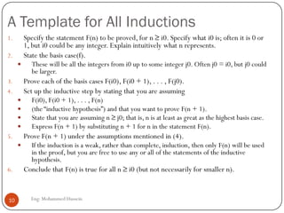 A Template for All Inductions
Eng: Mohammed Hussein10
1. Specify the statement F(n) to be proved, for n ≥ i0. Specify what i0 is; often it is 0 or
1, but i0 could be any integer. Explain intuitively what n represents.
2. State the basis case(f).
 These will be all the integers from i0 up to some integer j0. Often j0 = i0, but j0 could
be larger.
3. Prove each of the basis cases F(i0), F(i0 + 1), . . . , F(j0).
4. Set up the inductive step by stating that you are assuming
 F(i0), F(i0 + 1), . . . , F(n)
 (the “inductive hypothesis”) and that you want to prove F(n + 1).
 State that you are assuming n ≥ j0; that is, n is at least as great as the highest basis case.
 Express F(n + 1) by substituting n + 1 for n in the statement F(n).
5. Prove F(n + 1) under the assumptions mentioned in (4).
 If the induction is a weak, rather than complete, induction, then only F(n) will be used
in the proof, but you are free to use any or all of the statements of the inductive
hypothesis.
6. Conclude that F(n) is true for all n ≥ i0 (but not necessarily for smaller n).
 