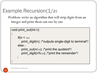 Example Recursion(1/2)
Problem: write an algorithm that will strip digits from an
integer and print them out one by one
void print_out(int n)
{
if(n < 10)
print_digit(n); /*outputs single-digit to terminal*/
else {
print_out(n/10); /*print the quotient*/
print_digit(n%10); /*print the remainder*/
}
}
12 Eng: Mohammed Hussein
12
 