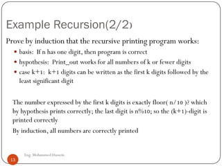 Example Recursion(2/2)
Prove by induction that the recursive printing program works:
 basis: If n has one digit, then program is correct
 hypothesis: Print_out works for all numbers of k or fewer digits
 case k+1: k+1 digits can be written as the first k digits followed by the
least significant digit
The number expressed by the first k digits is exactly floor( n/10 )? which
by hypothesis prints correctly; the last digit is n%10; so the (k+1)-digit is
printed correctly
By induction, all numbers are correctly printed
13 Eng: Mohammed Hussein
13
 