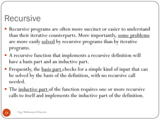 Recursive
Eng: Mohammed Hussein14
 Recursive programs are often more succinct or easier to understand
than their iterative counterparts. More importantly, some problems
are more easily solved by recursive programs than by iterative
programs.
 A recursive function that implements a recursive definition will
have a basis part and an inductive part.
 Frequently, the basis part checks for a simple kind of input that can
be solved by the basis of the definition, with no recursive call
needed.
 The inductive part of the function requires one or more recursive
calls to itself and implements the inductive part of the definition.
 