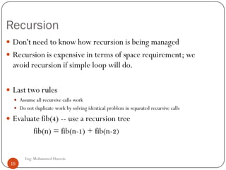 Recursion
 Don't need to know how recursion is being managed
 Recursion is expensive in terms of space requirement; we
avoid recursion if simple loop will do.
 Last two rules
 Assume all recursive calls work
 Do not duplicate work by solving identical problem in separated recursive calls
 Evaluate fib(4) -- use a recursion tree
fib(n) = fib(n-1) + fib(n-2)
15 Eng: Mohammed Hussein
15
 