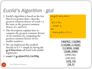 Euclid’s Algorithm - gcd
Eng: Mohammed Hussein18
 Euclid’s algorithm is based on the fact
that if u is greater than v then the
greatest common divisor of u and v is
the same as the greatest common
divisor of v and u%v.
 This description explains how to
compute the greatest common divisor
of two numbers by computing the
greatest common divisor of two
smaller numbers.
 We can implement this method
directly in C++ simply by having the
gcd function call itself with smaller
arguments:
 cout<< gcd(461952,116298);
int gcd ( int u, int v)
{
if( v==0 )
return u;
else
return gcd(v, u % v);
}
 