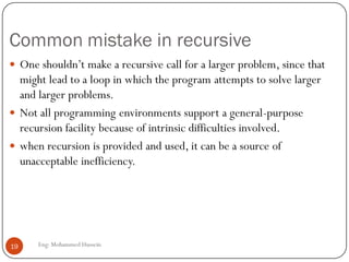 Common mistake in recursive
Eng: Mohammed Hussein19
 One shouldn’t make a recursive call for a larger problem, since that
might lead to a loop in which the program attempts to solve larger
and larger problems.
 Not all programming environments support a general-purpose
recursion facility because of intrinsic difficulties involved.
 when recursion is provided and used, it can be a source of
unacceptable inefficiency.
 