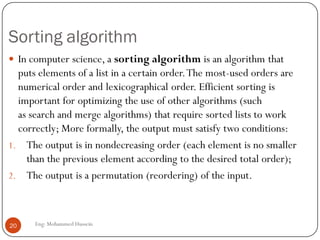 Sorting algorithm
Eng: Mohammed Hussein20
 In computer science, a sorting algorithm is an algorithm that
puts elements of a list in a certain order.The most-used orders are
numerical order and lexicographical order. Efficient sorting is
important for optimizing the use of other algorithms (such
as search and merge algorithms) that require sorted lists to work
correctly; More formally, the output must satisfy two conditions:
1. The output is in nondecreasing order (each element is no smaller
than the previous element according to the desired total order);
2. The output is a permutation (reordering) of the input.
 