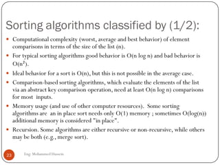 Sorting algorithms classified by (1/2):
Eng: Mohammed Hussein23
 Computational complexity (worst, average and best behavior) of element
comparisons in terms of the size of the list (n).
 For typical sorting algorithms good behavior is O(n log n) and bad behavior is
O(n²).
 Ideal behavior for a sort is O(n), but this is not possible in the average case.
 Comparison-based sorting algorithms, which evaluate the elements of the list
via an abstract key comparison operation, need at least O(n log n) comparisons
for most inputs.
 Memory usage (and use of other computer resources). Some sorting
algorithms are an in place sort needs only O(1) memory ; sometimes O(log(n))
additional memory is considered "in place".
 Recursion. Some algorithms are either recursive or non-recursive, while others
may be both (e.g., merge sort).
 