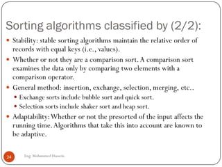 Sorting algorithms classified by (2/2):
Eng: Mohammed Hussein24
 Stability: stable sorting algorithms maintain the relative order of
records with equal keys (i.e., values).
 Whether or not they are a comparison sort.A comparison sort
examines the data only by comparing two elements with a
comparison operator.
 General method: insertion, exchange, selection, merging, etc..
 Exchange sorts include bubble sort and quick sort.
 Selection sorts include shaker sort and heap sort.
 Adaptability:Whether or not the presorted of the input affects the
running time.Algorithms that take this into account are known to
be adaptive.
 