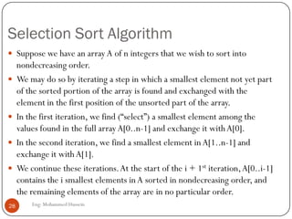 Selection Sort Algorithm
Eng: Mohammed Hussein28
 Suppose we have an array A of n integers that we wish to sort into
nondecreasing order.
 We may do so by iterating a step in which a smallest element not yet part
of the sorted portion of the array is found and exchanged with the
element in the first position of the unsorted part of the array.
 In the first iteration, we find (“select”) a smallest element among the
values found in the full arrayA[0..n-1] and exchange it withA[0].
 In the second iteration, we find a smallest element in A[1..n-1] and
exchange it with A[1].
 We continue these iterations.At the start of the i + 1st iteration,A[0..i-1]
contains the i smallest elements inA sorted in nondecreasing order, and
the remaining elements of the array are in no particular order.
 