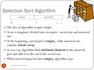 Selection Sort Algorithm
Eng: Mohammed Hussein29
 The idea of algorithm is quite simple.
 Array is imaginary divided into two parts - sorted one and unsorted
one.
 At the beginning, sorted part is empty, while unsorted one
contains whole array.
 At every step, algorithm finds minimal element in the unsorted
part and adds it to the end of the sorted one.
 When unsorted part becomes empty, algorithm stops.
 