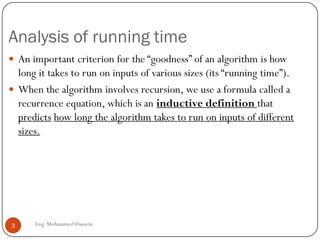 Analysis of running time
Eng: Mohammed Hussein3
 An important criterion for the “goodness” of an algorithm is how
long it takes to run on inputs of various sizes (its “running time”).
 When the algorithm involves recursion, we use a formula called a
recurrence equation, which is an inductive definition that
predicts how long the algorithm takes to run on inputs of different
sizes.
 