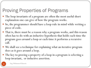 Proving Properties of Programs
Eng: Mohammed Hussein31
 The loop invariants of a program are often the most useful short
explanation one can give of how the program works.
 So, the programmer should have a loop rule in mind while writing a
piece of code.
 That is, there must be a reason why a program works, and this reason
often has to do with an inductive hypothesis that holds each time the
program goes around a loop or each time it performs a recursive
call.
 We shall see a technique for explaining what an iterative program
does as it goes around a loop.
 The key to proving a property of a loop in a program is selecting a
loop invariant, or inductive assertion.
 