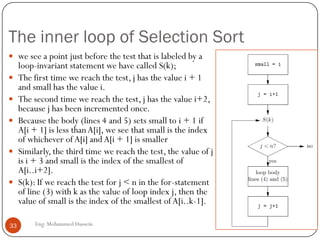 The inner loop of Selection Sort
Eng: Mohammed Hussein33
 we see a point just before the test that is labeled by a
loop-invariant statement we have called S(k);
 The first time we reach the test, j has the value i + 1
and small has the value i.
 The second time we reach the test, j has the value i+2,
because j has been incremented once.
 Because the body (lines 4 and 5) sets small to i + 1 if
A[i + 1] is less thanA[i], we see that small is the index
of whichever of A[i] andA[i + 1] is smaller
 Similarly, the third time we reach the test, the value of j
is i + 3 and small is the index of the smallest of
A[i..i+2].
 S(k): If we reach the test for j < n in the for-statement
of line (3) with k as the value of loop index j, then the
value of small is the index of the smallest of A[i..k-1].
 