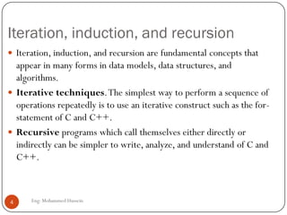 Iteration, induction, and recursion
Eng: Mohammed Hussein4
 Iteration, induction, and recursion are fundamental concepts that
appear in many forms in data models, data structures, and
algorithms.
 Iterative techniques.The simplest way to perform a sequence of
operations repeatedly is to use an iterative construct such as the for-
statement of C and C++.
 Recursive programs which call themselves either directly or
indirectly can be simpler to write, analyze, and understand of C and
C++.
 