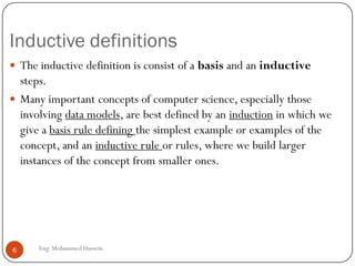 Inductive definitions
Eng: Mohammed Hussein6
 The inductive definition is consist of a basis and an inductive
steps.
 Many important concepts of computer science, especially those
involving data models, are best defined by an induction in which we
give a basis rule defining the simplest example or examples of the
concept, and an inductive rule or rules, where we build larger
instances of the concept from smaller ones.
 