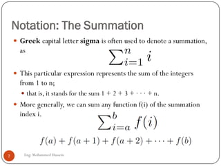Notation: The Summation
Eng: Mohammed Hussein7
 Greek capital letter sigma is often used to denote a summation,
as
 This particular expression represents the sum of the integers
from 1 to n;
 that is, it stands for the sum 1 + 2 + 3 + · · · + n.
 More generally, we can sum any function f(i) of the summation
index i.
 