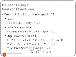 Induction Example:
Gaussian Closed Form
 Prove 1 + 2 + 3 + … + n = n(n+1) / 2
Basis:
 If n = 0, then 0 = 0(0+1) / 2
Inductive hypothesis:
 Assume 1 + 2 + 3 + … + n = n(n+1) / 2
Step (show true for n+1):
1 + 2 + … + n + n+1 = (1 + 2 + …+ n) + (n+1)
= n(n+1)/2 + n+1 = [n(n+1) + 2(n+1)]/2
= (n+1)(n+2)/2 = (n+1)(n+1 + 1) / 2
n ( n +1) / 29 Eng: Mohammed Hussein
9
 